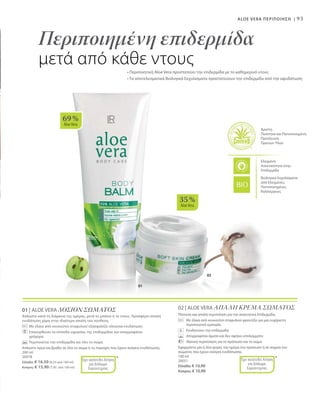 93
02
01
69 %
AloeVera
35 %
AloeVera
Άριστη
Ποιότητα και Πιστοποιημένη
Προέλευση
Πρώτων Υλών
Ελεγμένη
Aνεκτικότητα στην
Επιδερμίδα
Βιολογικά Εκχυλίσματα
από Ελεγμένες,
Πιστοποιημένες
Καλλιέργειες
Περιποιημένη επιδερμίδα
μετά από κάθε ντους
ALOE VERA ΠΕΡΙΠΟΙΗΣΗ |
• Περιποιητική Aloe Vera προστατεύει την επιδερμίδα με το καθημερινό ντους
• Τα αποτελεσματικά Βιολογικά Εκχυλίσματα προστατεύουν την επιδερμίδα από την αφυδάτωση
01 | ALOE VERA ΛΟΣΙΟΝ ΣΩΜΑΤΟΣ
Απλώστε κατά τη διάρκεια της ημέρας, μετά το μπάνιο ή το ντους. Προσφέρει απαλή
ενυδάτωση χάρη στην ιδιαίτερα απαλή του σύνθεση.
	 Με έλαια από κουκούτσι σταφυλιού εξασφαλίζει πλούσια ενυδάτωση
	 Επανορθώνει τα επίπεδα υγρασίας της επιδερμίδας και απορροφάται 		
	γρήγορα
		 Περιποιείται την επιδερμίδα και όλο το σώμα
Απλώστε πρωί και βράδυ σε όλο το σώμα ή τις περιοχές που έχουν ανάγκη ενυδάτωσης.
200 ml
20078
Ελλάδα: € 16,50 (8,25 ανά 100 ml)
Κύπρος: € 15,90 (7,95 ανά 100 ml)
02 | ALOE VERA ΑΠΑΛΗ ΚΡΕΜΑ ΣΩΜΑΤΟΣ
Πλούσια και απαλή περιποίηση για την απαιτητική Επιδερμίδα.
	Με έλαια από κουκούτσι σταφυλιού φροντίζει για μια ευχάριστη
περιποιητική εμπειρία.
	 Ενυδατώνει την επιδερμίδα
	 Απορροφάται άμεσα και δεν αφήνει υπολείμματα
	Ιδανική περιποίηση για το πρόσωπο και το σώμα
Εφαρμόστε μία ή δύο φορές την ημέρα στο πρόσωπο ή σε σημεία του
σώματος που έχουν ανάγκη ενυδάτωσης.
100 ml
20031
Ελλάδα: € 10,90
Κύπρος: € 10,90
*Έχει κατατεθεί Αίτηση
για Δίπλωμα
Ευρεσιτεχνίας
*Έχει κατατεθεί Αίτηση
για Δίπλωμα
Ευρεσιτεχνίας
 
