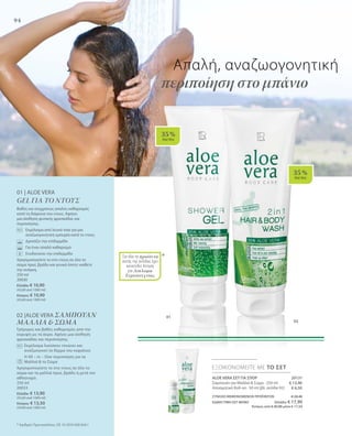 94
01
02
*
35 %
AloeVera
35 %
AloeVera
Απαλή, αναζωογονητική
περιποίηση στο μπάνιο
01 | ALOE VERA
GEL ΓΙΑ ΤΟ ΝΤΟΥΣ
Βαθύς και συγχρόνως απαλός καθαρισμός
κατά τη διάρκεια του ντους. Αφήνει
μια αίσθηση φυσικής φρεσκάδας και
περιποίησης.
	Εκχύλισμα από λευκό τσάι για μια
αναζωογονητική εμπειρία κατά το ντους
	 Δροσίζει την επιδερμίδα
	 Για έναν απαλό καθαρισμό
	 Ενυδατώνει την επιδερμίδα
Χρησιμοποιείστε το στο ντους σε όλο το
σώμα πρωί, βράδυ και γενικά όποτε νιώθετε
την ανάγκη.
250 ml
20030
Ελλάδα: € 10,90
(43,60 ανά 1000 ml)
Κύπρος: € 10,90
(43,60 ανά 1000 ml)
02 |ALOE VERA ΣΑΜΠΟΥΑΝ
ΜΑΛΛΙΑ  ΣΩΜΑ
Γρήγορος και βαθύς καθαρισμός από την
κορυφή ως τα άκρα. Αφήνει μια αίσθηση
φρεσκάδας και περιποίησης.
		Εκχύλισμα λυκίσκου τονώνει και
αναζωογονεί το δέρμα του κεφαλιού
		Η All – in – One περιποίηση για τα
Μαλλιά  το Σώμα
Χρησιμοποιείστε το στο ντους σε όλο το
σώμα και τα μαλλιά πρωί, βράδυ ή μετά τον
αθλητισμό.
250 ml
20033
Ελλάδα: € 13,90
(55,60 ανά 1000 ml)
Κύπρος: € 13,50
(54,00 ανά 1000 ml)
* Αριθμός Πρωτοκόλλου: DE 10 2010 030 654.1
ALOE VERA ΣΕΤ ΓΙΑ ΣΠΟΡ 20131
Σαμπουάν για Μαλλιά  Σώμα · 250 ml
Αποσμητικό Roll-on · 50 ml (βλ. σελίδα 92)
ΣΥΝΟΛΟ ΜΕΜΟΝΩΜΕΝΩΝ ΠΡΟΪΟΝΤΩΝ € 20,40
ΕΙΔΙΚΗ ΤΙΜΗ ΣΕΤ ΜΟΝΟ Ελλάδα: € 17,90
 Κύπρος από € 20,00 μόνο € 17,50
ΕΞΟΙΚΟΝΟΜΕΙΤΕ ΜΕ ΤΟ ΣΕΤ
€ 13,90
€ 6,50
Για όλα τα προϊόντα
αυτής της σελίδας έχει
κατατεθεί Αίτηση
για Δίπλωμα
Ευρεσιτεχνίας
 