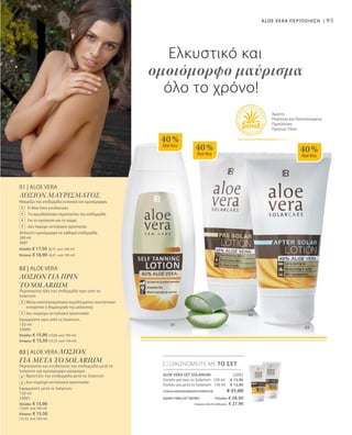 01
03
02
40 %
AloeVera
40 %
AloeVera
40 %
AloeVera
95
03 | ALOE VERA ΛΟΣΙΟΝ
ΓΙΑ ΜΕΤΑ ΤΟ SOLARIUM
Περιποιείται και ενυδατώνει την επιδερμίδα μετά το
Solarium για ομοιόμορφο μαύρισμα.
Φροντίζει την επιδερμίδα μετά το Solarium
Δεν περιέχει αντηλιακή προστασία
Εφαρμόστε μετά το Solarium
150 ml
23001
Ελλάδα: € 15,90
(10,60 ανά 100 ml)
Κύπρος: € 15,50
(10,33 ανά 100 ml)
+
+
01 | ALOE VERA
ΛΟΣΙΟΝ ΜΑΥΡΙΣΜΑΤΟΣ
Μαυρίζει την επιδερμίδα εντατικά και ομοιόμορφα.
	 Η Aloe Vera ενυδατώνει
	 Το αμυγδαλέλαιο περιποιείται την επιδερμίδα
	 Για το πρόσωπο και το σώμα
	 Δεν παρέχει αντηλιακή προστασία
Απλώστε ομοιόμορφα σε καθαρή επιδερμίδα.
200 ml
3687
Ελλάδα: € 17,50 (8,75 ανά 100 ml)
Κύπρος: € 16,90 (8,45 ανά 100 ml)
+
+
+
+
02 | ALOE VERA
ΛΟΣΙΟΝ ΓΙΑ ΠΡΙΝ
ΤΟ SOLARIUM
Περιποιείται ήδη την επιδερμίδα πριν από το
Solarium.
Μέσω αποτελεσματικού συμπλέγματος συστατικών
ενισχύεται η δημιουργία της μελανίνης
Δεν περιέχει αντηλιακή προστασία
Εφαρμόστε πριν από το Solarium.
150 ml
23000
Ελλάδα: € 15,90 (10,60 ανά 100 ml)
Κύπρος: € 15,50 (10,33 ανά 100 ml)
+
+
ALOE VERA ΠΕΡΙΠΟΙΗΣΗ |
Ελκυστικό και
ομοιόμορφο μαύρισμα
όλο το χρόνο!
Άριστη
Ποιότητα και Πιστοποιημένη
Προέλευση
Πρώτων Υλών
ALOE VERA ΣΕΤ SOLARIUM  23002
Λοσιόν για πριν το Solarium · 150 ml
Λοσιόν για μετά το Solarium · 150 ml
ΣΥΝΟΛΟ ΜΕΜΟΝΩΜΕΝΩΝ ΠΡΟΪΟΝΤΩΝ € 31,80
ΕΙΔΙΚΗ ΤΙΜΗ ΣΕΤ ΜΟΝΟΕλλάδα: € 28,90
 Κύπρος από € 31,00 μόνο € 27,90
ΕΞΟΙΚΟΝΟΜΕΙΤΕ ΜΕ ΤΟ ΣΕΤ
€ 15,90
€ 15,90
 