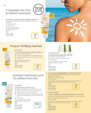 96
125 ml
23010
Ελλάδα: € 21,90
(17,52 ανά 100 ml)
Κύπρος: € 21,50
(€ 17,20 ανά 100 ml)
50 ml
23011
Ελλάδα: € 21,90
(43,80 € ανά 100 ml)
Κύπρος: € 21,50
(43,00 € ανά 100 ml)
40 %
AloeVera
70 %
AloeVera
40 %
AloeVera
30
SPF
50
SPF
30
SPF
20
SPF
20
SPF
TOP
SELLER!
ALOE VERA ΑΝΤΗΛΙΑΚΗ ΛΟΣΙΟΝ SPF 30
Για ανοιχτόχρωμες επιδερμίδες που έχουν ανάγκη από μεσαίο δείκτη
προστασίας
	 Μη λιπαρή σύνθεση
	 40% Aloe Vera
Απλώστε αρκετή ποσότητα
τουλάχιστον 20 λεπτά πριν από
την έκθεση στον ήλιο.
100 ml
3730
Ελλάδα: € 17,90
Κύπρος: € 17,50
%
ALOE VERA
ΑΝΤΗΛΙΑΚΗ GEL/ΚΡΕΜΑ SPF 20
Για την ήδη μαυρισμένη επιδερμίδα.
	Ηρεμεί την επιδερμίδα αφήνοντας μια αίσθηση δροσιάς
	 Απλώνεται εύκολα και δεν αφήνει την αίσθηση ότι κολλάει
	 40% Aloe Vera
Απλώστε αρκετή ποσότητα 20 λεπτά
πριν από την έκθεση στον ήλιο.
100 ml
23012
Ελλάδα: € 17,50
Κύπρος: € 16,90
+
%
After
sun
01 | ALOE VERA
ΑΝΤΗΛΙΑΚΗ ΚΡΕΜΑ SPF 50
Για ευαίσθητες στον ήλιο επιδερμίδες.
		 Ιδανικό για παιδιά: χωρίς χρωστικές ουσίες
		 40% Aloe Vera
Απλώστε την κρέμα τουλάχιστον 20 λεπτά
πριν από την έκθεση στον ήλιο.
75 ml
3753
Ελλάδα: € 27,90
(37,20 ανά 100 ml)
Κύπρος: € 26,90
(35,87 ανά 100 ml)
%
%
Ο σύμμαχός σας στην
αντηλιακή προστασία
Δροσερή περιποίηση μετά
την έκθεση στον ήλιο	 %
02 | ALOE VERA Sun Spray Active SPF 30
Για ανοιχτόχρωμες και ευαίσθητες επιδερμίδες, που έχουν ανάγκη από
υψηλό δείκτη προστασίας.
		 Γρήγορη και εύκολη εφαρμογή
		 30% Aloe Vera
Ανακινείστε πριν από τη χρήση. Ψεκάστε αρκετή ποσότητα και απλώστε
ομοιόμορφα σε όλο το σώμα Δεν ενδείκνυται για το πρόσωπο.
03 | ALOE VERA
Anti-Aging Αντηλιακή Κρέμα SPF 20
Προστατεύει την επιδερμίδα από τον ήλιο και τα σημάδια της πρόωρης γήρανσης.
		 Για το πρόσωπο, το ντεκολτέ και το λαιμό
		 40% Aloe Vera
Ενδείκνυται και ως κρέμα ημέρας κατά τη διάρκεια του καλοκαιριού Απλώστε
αρκετή ποσότητα πριν από την έκθεση στον ήλιο.
Ελαφριά Αίσθηση Δροσιάς
ALOE VERA
AFTER SUN ΚΡΕΜΑ GEL
Ανακουφίζει την επιδερμίδα μετά από την έκθεση στον ήλιο
	 Δροσίζει και διατηρεί την ελαστικότητα της επιδερμίδας
	 Χαρίζει μεταξένια απαλότητα στην επιδερμίδα
	Το βούτυρο καριτέ (shea butter) τονώνει, αναζωογονεί και
ενυδατώνει την επιδερμίδα μετά από πολύωρη έκθεση στον
ήλιο
	 70% Aloe Vera
Μετά την έκθεση στον ήλιο απλώστε
αρκετή ποσότητα σε όλο το σώμα.
200 ml
3688
Ελλάδα: € 17,50
(8,75 ανά 100 ml)
Κύπρος: € 16,90
(8,45 ανά 100 ml)
%
 