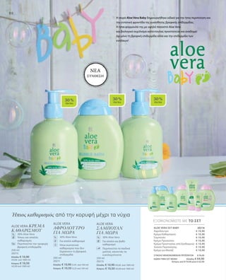 30 %
AloeVera
30 %
AloeVera
30 %
AloeVera
98
250 ml
20215
Ελλάδα: € 10,90 (43,60 ανά 1000 ml)
Κύπρος: € 10,50 (42,00 ανά 1000 ml)
ΕΞΟΙΚΟΝΟΜΕΙΤΕ ΜΕ ΤΟ ΣΕΤ
20216
€ 10,90
€ 10,90
€ 10,90
€ 10,90
€ 10,90
€ 10,90
€ 10,90
ALOE VERA
ΣΑΜΠΟΥΑΝ
ΓΙΑ ΜΩΡΑ
	 30% Aloe Vera
	Για απαλό και βαθύ
καθαρισμό
	Περιποιείται τα παιδικά
μαλλιά, κάνοντάς τα
ευκολοχτένιστα
ALOE VERA
ΑΦΡΟΛΟΥΤΡΟ
ΓΙΑ ΜΩΡΑ
	30% Aloe Vera
	 Για απαλό καθαρισμό
	Ήπια συστατικά
καθαρισμού που δεν
ξηραίνουν τη βρεφική
επιδερμίδα
200 ml
20211
Ελλάδα: € 10,90 (5,45 ανά 100 ml)
Κύπρος: € 10,50 (5,25 ανά 100 ml)
ALOE VERA ΚΡΕΜΑ
ΚΑΘΑΡΙΣΜΟΥ
	 30% Aloe Vera
	Ήπιος και απαλός
καθαρισμός
	Περιποιείται την τρυφερή
βρεφική επιδερμίδα
250 ml
20213
Ελλάδα: € 10,90
(43,60 ανά 1000 ml)
Κύπρος: € 10,50
(42,00 ανά 1000 ml)
%
% %
Ήπιος καθαρισμός από την κορυφή μέχρι τα νύχια
Η σειρά Aloe Vera Baby δημιουργήθηκε ειδικά για την ήπια περιποίηση και
την εντατική φροντίδα της ευαίσθητης βρεφικής επίδερμίδας.
Η ήπια φόρμουλά της με υψηλό ποσοστό Aloe Vera
και βιολογικό εκχύλισμα καλέντουλας προστατεύει και αναδομεί
όχι μόνο τη βρεφική επιδερμίδα αλλά και την επιδερμίδα των
ενηλίκων!
ΝΕΑ
ΣΥΝΘΕΣΗ
ALOE VERA ΣΕΤ BABY	
Αφρόλουτρο
Κρέμα Καθαρισμού
Σαμπουάν
Κρέμα Προσώπου
Κρέμα Προστασίας από Ερεθισμούς
Λοσιόν Περιποίησης
Κρέμα για Μασάζ
ΣΥΝΟΛΟ ΜΕΜΟΝΩΜΕΝΩΝ ΠΡΟΪΟΝΤΩΝ € 76,30
ΕΙΔΙΚΗ ΤΙΜΗ ΣΕΤ ΜΟΝΟ Ελλάδα: € 64,90
 Κύπρος από € 73,50 μόνο € 62,90
 