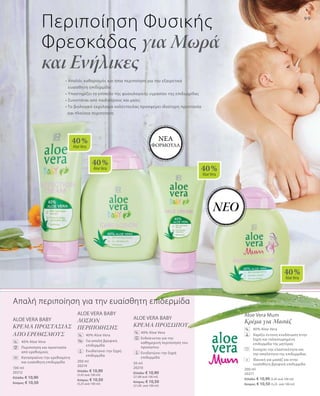 40 %
AloeVera
40 %
AloeVera 40 %
AloeVera
40 %
AloeVera
99
100 ml
20212
Ελλάδα: € 10,90
Κύπρος: € 10,50
200 ml
20214
Ελλάδα: € 10,90
(5,45 ανά 100 ml)
Κύπρος: € 10,50
(5,25 ανά 100 ml)
50 ml
20210
Ελλάδα: € 10,90
(21,80 ανά 100 ml)
Κύπρος: € 10,50
(21,00 ανά 100 ml)
200 ml
20217
Ελλάδα: € 10,90 (5,45 ανά 100 ml)
Κύπρος: € 10,50 (5,25 ανά 100 ml)
Aloe Vera Mum
Κρέμα για Μασάζ
	40% Aloe Vera
	Χαρίζει έντονη ενυδάτωση στην
ξηρή και ταλαιπωρημένη
επιδερμίδα της μητέρας
	Ενισχύει την ελαστικότητα και
την απαλότητα της επιδερμίδας
	Ιδανική για μασάζ και στην
ευαίσθητη βρεφική επιδερμίδα
ALOE VERA BABY
KΡΕΜΑ ΠΡΟΣΩΠΟΥ
	40% Aloe Vera
	Ενδείκνυται για την
καθημερινή περιποίηση του
προσώπου
	Ενυδατώνει την ξηρή
επιδερμίδα
ALOE VERA BABY
ΛΟΣΙΟΝ
ΠΕΡΙΠΟΙΗΣΗΣ
	 40% Aloe Vera
	Για απαλή βρεφική
επιδερμίδα
	Ενυδατώνει την ξηρή
επιδερμίδα
ALOE VERA BABY
KΡΕΜΑ ΠΡΟΣΤΑΣΙΑΣ
ΑΠΟ ΕΡΕΘΙΣΜΟΥΣ
	 40% Aloe Vera
	Περιποίηση και προστασία
από ερεθισμούς
	Καταπραΰνει την ερεθισμένη
και ευαίσθητη επιδερμίδα
%
%
%
%
• Απαλός καθαρισμός και ήπια περιποίηση για την εξαιρετικά
ευαίσθητη επιδερμίδα
• Υποστηρίζει το επίπεδο της φυσιολογικής υγρασίαs της επιδερμίδας
• Συνιστάται από παιδιάτρους και μαίες
• Το βιολογικό εκχύλισμα καλέντουλας προσφέρει ιδιαίτερη προστασία
και πλούσια περιποίηση
Περιποίηση Φυσικής
Φρεσκάδας για Μωρά
και Ενήλικες
Απαλή περιποίηση για την ευαίσθητη επιδερμίδα
+
ΝΕΟ
ΝΕΑ
ΦΟΡΜΟΥΛΑ
 