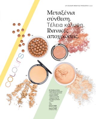 103
15 g
10064
Ελλάδα: € 16,99
(€ 113,27 ανά 100 g)
Κύπρος: € 15,99
(€ 106,60 ανά 100 g)
05 | Πούδρα σε Σκόνη
• Απαλή υφή για φυσικό look
• Τέλεια κάλυψη για όμορφη
και λεία επιδερμίδα 
• Διάφανη σύνθεση,
ενδείκνυται για κάθε
απόχρωση make-up
• Με καθαρά μεταλλικά
στοιχεία
Μεταξένια
σύνθεση.
Τέλεια κάλυψη.
Ιδανικές
αποχρώσεις.
103LR COLOURS ΜΑΚΙΓΙΑΖ ΠΡΟΣΩΠΟΥ |
 