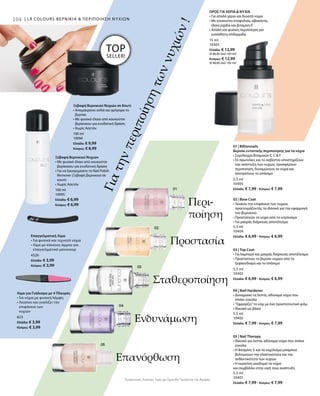 104104 | LR COLOURS ΒΕΡΝΙΚΙΑ  ΠΕΡΙΠΟΙΗΣΗ ΝΥΧΙΩΝ
100 ml
10095
Ελλάδα: € 6,99
Κύπρος: € 6,99
100 ml
10094
Ελλάδα: € 9,99
Κύπρος: € 8,99
4526
Ελλάδα: € 3,99
Κύπρος: € 3,99
823
Ελλάδα: € 3,99
Κύπρος: € 3,99
15 ml
10303
Ελλάδα: € 12,99
(€ 86,60 ανά 100 ml)
Κύπρος: € 12,99
(€ 86,60 ανά 100 ml)
Γιατηνπεριποίησητωννυχιών!
Ξεβαφή Βερνικιού Νυχιών σε Κουτί
• Απομακρύνει απλά και γρήγορα το
βερνίκι
• Με φυσικό έλαιο από κουκούτσι
βερίκοκου για ενυδατική δράση
• Χωρίς Ασετόν
Ξεβαφή Βερνικιού Νυχιών
• Με φυσικό έλαιο από κουκούτσι
βερίκοκου για ενυδατική δράση
• Για να ξαναγεμίσετε το Nail Polish
Remover (Ξεβαφή βερνικιού σε
κουτί)
• Χωρίς Ασετόν
TOP
SELLER!
Επαγγελματική Λίμα
• Για φυσικά και τεχνητά νύχια
• Λίμα με κόκκους άμμου για
επαγγελματικό μανικιούρ
Λίμα για Γυάλισμα με 4 Πλευρές
• Για νύχια με φυσική λάμψη
• Λειαίνει και γυαλίζει την
επιφάνεια των
νυχιών
ΟΡΟΣ ΓΙΑ ΧΕΡΙΑ  ΝΥΧΙΑ
• Για απαλά χέρια και δυνατά νύχια
• Με κουκούτσι σταφυλιού, αβοκάντο,
έλαιο jojoba και βιταμίνη Ε
• Απαλή και φυσική περιποίηση για
ευαίσθητη επιδερμίδα
5,5 ml
10405
Ελλάδα: € 7,99 · Κύπρος: € 7,99
5,5 ml
10404
Ελλάδα: € 6,99 · Κύπρος: € 6,99
5,5 ml
10403
Ελλάδα: € 6,99 · Κύπρος: € 6,99
5,5 ml
10402
Ελλάδα: € 7,99 · Κύπρος: € 7,99
5,5 ml
10401
Ελλάδα: € 7,99 · Κύπρος: € 7,99
Συγκριτικές Λιανικές Τιμές με Ομοειδή Προϊόντα της Αγοράς
Περι-
ποίηση
Προστασία
Σταθεροποίηση
Ενδυνάμωση
Επανόρθωση
01 | Billionnails
Βερνίκι εντατικής περιποίησης για τα νύχια
• Σύμπλεγμα Βιταμινών E, C  F
• Οι πρωτεΐνες και το ασβέστιο υποστηρίζουν
την ανάπτυξη των νυχιών, προσφέρουν
περιποίηση, δυναμώνουν τα νύχια και
αποτρέπουν το σπάσιμο
02 | Base Coat
• Λειαίνει την επιφάνεια των νυχιών,
προετοιμάζοντάς τα ιδανικά για την εφαρμογή
του βερνικιού
• Προστατεύει τα νύχια από το κιτρίνισμα
• Για μακράς διάρκειας αποτέλεσμα
03 | Top Coat
• Για λαμπερό και μακράς διάρκειας αποτέλεσμα
• Προστατεύει το βερνίκι νυχιών από το
ξεφλούδισμα και το σπάσιμο
04 | Nail Hardener
• Δυναμώνει τα λεπτά, αδύναμα νύχια που
σπάνε εύκολα
• ”Σφραγίζει”το νύχι με ένα προστατευτικό φιλμ
• Ιδανικό ως βάση
05 | Nail Therapy
• Ιδανικό για λεπτά, αδύναμα νύχια που σπάνε
εύκολα
• Η Βιταμίνη  E και το εκχύλισμα μπαμπού
βελτιώνουν την ελαστικότητα και την
ανθεκτικότητα των νυχιών
• Η κερατίνη αναδομεί τα νύχια
και συμβάλλει στην υγιή τους ανάπτυξη
 