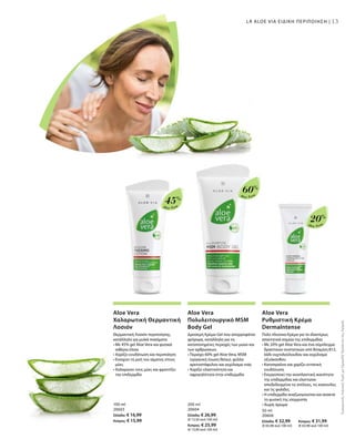 13
Aloe Vera
20%
Aloe Vera
60%
Aloe Vera
45%
100 ml
20603
Ελλάδα: € 16,99
Κύπρος: € 15,99
200 ml
20604
Ελλάδα: € 26,99
(€ 13,50 ανά 100 ml)
Κύπρος: € 25,99
(€ 13,00 ανά 100 ml)
50 ml
20606
Ελλάδα: € 32,99 	 Κύπρος: € 31,99
(€ 65,98 ανά 100 ml) 	 (€ 63,98 ανά 100 ml)
ΣυγκριτικέςΛιανικέςΤιμέςμεΟμοειδήΠροϊόντατηςΑγοράς
13LR ALOE VIA ΕΙΔΙΚΗ ΠΕΡΙΠΟΙΗΣΗ |
Aloe Vera
Χαλαρωτική Θερμαντική
Λοσιόν
Θερμαντική Λοσιόν περιποίησης,
κατάλληλη για μυϊκά πιασίματα
• Με 45% gel Aloe Vera και φυσικά
αιθέρια έλαια
• Χαρίζει ενυδάτωση και περιποίηση
• Ενισχύει τη ροή του αίματος στους
μύες
• Χαλαρώνει τους μύες και φροντίζει
την επιδερμίδα
Aloe Vera
Πολυλειτουργικό MSM
Body Gel
Δροσερή Κρέμα-Gel που απορροφάται
γρήγορα, κατάλληλη για τις
καταπονημένες περιοχές των μυών και
των αρθρώσεων.
• Περιέχει 60% gel Aloe Vera, MSM
(οργανική ένωση θείου), φύλλα
αρκτοστάφυλου και εκχύλισμα ιτιάς
• Χαρίζει ελαστικότητα και
σφριγηλότητα στην επιδερμίδα
Aloe Vera
Ρυθμιστική Κρέμα
DermaIntense
Πολύ πλούσια Κρέμα για τα ιδιαιτέρως
απαιτητικά σημεία της επιδερμίδας
• Με 20% gel Aloe Vera και ένα σύμπλεγμα
δραστικών συστατικών από Βιταμίνη Β12,
λάδι νυχτολούλουδου και εκχύλισμα
οξυάκανθου
• Καταπραΰνει και χαρίζει εντατική
ενυδάτωση
• Ενεργοποιεί την αναπλαστική ικανότητα
της επιδερμίδας και ελαττώνει
αποδεδειγμένα τις ατέλειες, τις κοκκινίλες
και τις φολίδες.
• Η επιδερμίδα αναζωογονείται και ανακτά
τη φυσική της ισορροπία
• Χωρίς άρωμα
 