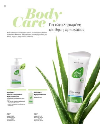 22
Aloe Vera
38%
250 ml
20611
Ελλάδα: € 8,99
(€ 3,60 ανά 100 ml)
Κύπρος: € 8,99
(€ 3,60 ανά 100 ml)
500 ml
20612
Ελλάδα: € 12,99
(€ 25,98 ανά 1000 ml)
Κύπρος: € 12,99
(€ 25,98 ανά 1000 ml)
22
Για ολοκληρωμένη
αίσθηση φρεσκάδας
Αναζωογόνηση και υγιεινή για όλο το σώμα, με τις ευεργετικές ιδιότητες
της Aloe Vera. Απολαύστε βαθύ καθαρισμό με αίσθηση φρεσκάδας που
διαρκεί, συγχόνως με την εντατική ενυδάτωση.
Aloe Vera
Απαλό Καθαριστικό
Κρεμοσάπουνο
Περιποιητικό κρεμοσάπουνο για τα
χέρια
• Με 38% gel Aloe Vera και βιολογικό
εκχύλισμα καλέντουλας
• Απαλός καθαρισμός που θρέφει και
ενυδατώνει
Aloe Vera
Κρεμοσάπουνο
ΑΝΤΑΛΛΑΚΤΙΚΟ
 