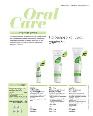 25
Aloe Vera
40%
Aloe Vera
40%
Aloe Vera
43%
4,8 g
20676  
Ελλάδα: € 5,99
Κύπρος: € 5,99
100 ml
20690  
Ελλάδα: € 6,99
Κύπρος: € 6,99
100 ml
20691  
Ελλάδα: € 6,99
Κύπρος: € 6,99
2 x € 6,99
€ 5,99
20705 
ΣΥΝΟΛΟ ΜΕΜΟΝΩΜΕΝΩΝ ΠΡΟΪΟΝΤΩΝ € 19,97
ΕΙΔΙΚΗ ΤΙΜΗ ΣΕΤ ΜΟΝΟ Ελλάδα: € 17,99
 Κύπρος από € 19,97 μόνο € 17,99
ΣυγκριτικέςΛιανικέςΤιμέςμεΟμοειδήΠροϊόντατηςΑγοράς
25
Ονειρεύεστε ένα όμορφο, γοητευτικό χαμόγελο; Η σωστή περιποίηση
των δοντιών και των χειλιών σας είναι ο τρόπος να το αποκτήσετε!
Η αναζωογονητική δύναμη της Aloe Vera φροντίζει για την καλή
στοματική υγεία και για απαλά, λεία χείλη. Έτσι θα μπορείτε να
χαμογελάτε ξέγνοιαστα!
Για όμορφο και υγιές
χαμόγελο
Στοματική Περιποίηση
LR ALOE VIA ΣΤΟΜΑΤΙΚΗ ΠΕΡΙΠΟΙΗΣΗ |
ΕΞΟΙΚΟΝΟΜΕΙΤΕ ΜΕ ΤΟ ΣΕΤ
Ότι χρειάζεστε για ένα
όμορφο χαμόγελο
Aloe Vera
Σετ Στοματικής Περιποίησης
2 x Οδοντόκρεμα
για extra φρεσκάδα · 100 ml
Στικ Περιποίησης Χειλιών · 4,8 g
Aloe Vera
Ενυδατικό Στικ
Περιποίησης Χειλιών
Απαλό lip balm χωρίς χρώμα
• Με 40% Aloe Vera και φυτικά έλαια
• Εφοδιάζει τα χείλη με εντατική
ενυδάτωση
• Απαλή περιποίηση για λεία, απαλά
χείλη
Aloe Vera
Οδοντόκρεμα-Gel για
Extra Φρεσκάδα
Οδοντόκρεμα για τον καθημερινό
καθαρισμό των δοντιών
• Με 43% gel Aloe Vera και εκχύλισμα
echinacea
• Καθαρίζει αποτελεσματικά τα δόντια
ενώ είναι ήπιο για τα ούλα
• Αφήνει μια ευχάριστη αίσθηση
φρεσκάδας
• Χωρίς φθόριο
Aloe Vera
Οδοντόκρεμα για
Προστασία
Οδοντόκρεμα για τον καθημερινό
καθαρισμό των ευαίσθητων δοντιών
• Με 40% gel Aloe Vera και σύμπλεγμα
μεταλλικών στοιχείων
• Καθαρίζει αποτελεσματικά ενώ είναι
ιδιαίτερα ήπια
• Μειώνει την ευαισθησία των δοντιών
• Μειώνει αποτελεσματικά την
οδοντική πλάκα
• Περιέχει φθόριο
 