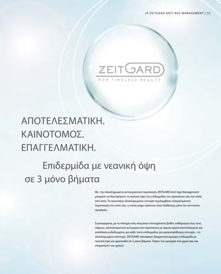 3535LR ZEITGARD ANTI-AGE MANAGEMENT |
ΑΠΟΤΕΛΕΣΜΑΤΙΚΉ.
ΚΑΙΝΟΤΌΜΟΣ.
ΕΠΑΓΓΕΛΜΑΤΙΚΉ.
Με την ολοκληρωμένη αντιγηραντική περιποίηση ZEITGARD Anti-Age Management
μπορείτε να διατηρήσετε τη νεανική όψη της επιδερμίδας του προσώπου σας πιο απλά
από ποτέ. Το καινοτόμο ολοκληρωμένο concept περιλαμβάνει επαγγελματική
περιποίηση στο σπίτι σας, η οποία μέχρι πρότινος ήταν διαθέσιμη μόνο σε ινστιτούτα
ομορφιάς .
Συγκεκριμένα, με το πάτημα ενός κουμπιού επιτυγχάνεται βαθύς καθαρισμός έως τους
πόρους, αποτελεσματική αντιγηραντική περιποίηση με άμεσα ορατά αποτελέσματα και
ανάπλαση ενδεδειγμένη για κάθε τύπο επιδερμίδας για μακροπρόθεσμη επιτυχία – το
ολοκληρωμένο σύστημα ZEITGARD προσφέρει διαχρονικά όμορφη επιδερμίδα με
νεανική όψη και φρεσκάδα σε 3 μόνο βήματα. Πάρτε την ομορφιά στα χέρια σας και
σταματήστε τον χρόνο!
Επιδερμίδα με νεανική όψη
σε 3 μόνο βήματα
 