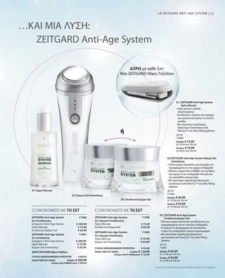4141LR ZEITGARD ANTI-AGE SYSTEM |
ΔΩΡΟ με κάθε Σετ:
Μία ZEITGARD Θήκη Ταξιδίου
30 ml
71000
Ελλάδα: € 75,99
(€ 253,30 ανά 100 ml)
Κύπρος: € 74,99
(€ 249,97 ανά 100 ml)
50 ml
71001
Ελλάδα: € 65,99
(€ 131,98 ανά 100 ml)
Κύπρος: € 63,99
(€ 127,98 ανά 100 ml)
50 ml
71002
Ελλάδα: € 65,99
(€ 131,98 ανά 100 ml)
Κύπρος: € 63,99
(€ 127,98 ανά 100 ml)
71008
ΣΥΝΟΛΟ ΜΕΜΟΝΩΜΕΝΩΝ ΠΡΟΪΟΝΤΩΝ € 141,98
ΕΙΔΙΚΗ ΤΙΜΗ ΣΕΤ ΜΟΝΟ  Ελλάδα: € 124,99
 Κύπρος από € 138,98 μόνο € 122,99
€ 75,99
€ 65,99
71009
€ 75,99
€ 65,99
71006
€ 249,99
€ 75,99
€ 65,99
ΣΥΝΟΛΟ ΜΕΜΟΝΩΜΕΝΩΝ ΠΡΟΪΟΝΤΩΝ € 391,97
ΕΙΔΙΚΗ ΤΙΜΗ ΣΕΤ ΜΟΝΟ  Ελλάδα: € 309,99
 Κύπρος από € 388,97 μόνο € 304,99
71007
€ 249,99
€ 75,99
€ 65,99
…ΚΑΙ ΜΙΑ ΛΥΣΗ:
ZEITGARD Anti-Age System
ή
ΕΞΟΙΚΟΝΟΜΕΙΤΕ ΜΕ ΤΟ ΣΕΤ ΕΞΟΙΚΟΝΟΜΕΙΤΕ ΜΕ ΤΟ ΣΕΤ
01 | ZEITGARD Anti-Age System
Ορός Ματιών
• Ορός ματιών υψηλής
συγκέντρωσης
• Ενυδατώνει, τονώνει την περιοχή
των ματιών και λειαίνει τις λεπτές
ρυτίδες
• Με καινοτόμο σύμπλεγμα
δραστικών συστατικών από
PatcH2
O™ και Ultra Filling Spheres
03 | ZEITGARD Anti-Age System
Ενυδατική Κρέμα-Gel
• Πλούσια κρέμα προσώπου για βελτίωση του
περιγράμματος και σε νεότερη επιδερμίδα
• Συσφίγγει τo περίγραμμα του προσώπου,
η όψη της επιδερμίδας αποκτά ομοιομορφία
• Με καινοτόμο σύμπλεγμα δραστικών
συστατικών από PatcH2
O™ και Ultra Filling
Spheres
02 |ZEITGARD Anti-Age System Κρέμα-Gel
Ανάπλασης
• Ειδική κρέμα προσώπου για σύσφιξη του
περιγράμματος σε πιο ώριμη επιδερμίδα
• Μειώνει σημαντικά το βάθος των ρυτίδων,
προσφέρει στην επιδερμίδα τόνωση και
της προσδίδει νεανική όψη
• Με καινοτόμο σύμπλεγμα δραστικών
συστατικών από PatcH2
O™ και Ultra Filling
Spheres
ZEITGARD Anti-Age System
Σετ Ενυδάτωσης
Zeitgard 2 Anti-Age Device
Ορός Ματιών
Ενυδατική Κρέμα-Gel
ZEITGARD Anti-Age System
Σετ Ανάπλασης
Zeitgard 2 Anti-Age Device
Ορός Ματιών
Κρέμα-Gel Ανάπλασης
ZEITGARD Anti-Age System
Σετ Κρεμών Ενυδάτωσης	
Ορός Ματιών
Ενυδατική Κρέμα-Gel
ZEITGARD Anti-Age System
Σετ Κρεμών Ανάπλασης
Ορός Ματιών
Κρέμα-Gel Ανάπλασης
01 | Ορός Ματιών
Συγκριτικές Λιανικές Τιμές με Ομοειδή Προϊόντα της Αγοράς
03 | Ενυδατική Κρέμα-Gel
02 | Κρέμα-Gel Ανάπλασης
ΔΩΡΟ ZEITGARD ΘήκηΤαξιδίου	
 