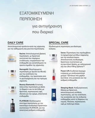4343
ΕΞΑΤΟΜΙΚΕΥΜΕΝΗ
ΠΕΡΙΠΟΙΗΣΗ
για αντιγήρανση
που διαρκεί
Αποτελεσματικά προϊόντα κατά της γήρανσης
για την καθημερινή σας ρουτίνα περιποίησης
Εξειδικευμένη περιποίηση για ιδιαίτερες
ανάγκες
LR ZEITGARD CARE SYSTEM |
Racine: Αποτελεσματική βασική
περιποίηση με δραστικά
συστατικά που παρέχουν
ενυδάτωση, ενεργοποιούν την
επιδερμίδα και καταπολεμούν τα
πρώτα σημάδια της γήρανσης.
Nanogold: Ολοκληρωμένη
περιποίηση με Χρυσό και Μετάξι
για την ανάπλαση της
επιδερμίδας, την προστασία από
τη φωτογήρανση και την πρόωρη
γήρανση.
Beauty Diamonds: Εντατική,
πολυτελής περιποίηση με βάση
το διαμάντι και τα πεπτίδια, με
θρεπτική, περιποιητική υφή,
ιδανική για την ώριμη, απαιτητική
επιδερμίδα.
PLATINUM: Εξειδικευμένο
σύστημα περιποίησης με τον
καινοτόμο συνδυασμό δραστικών
συστατικών PLATINUM, για την
απαιτητική ανδρική επιδερμίδα.
Serox: Περιποίηση που προλαμβάνει
το σχηματισμό ρυτίδων έκφρασης
και την απώλεια όγκου.
Αποκλειστικός συνδυασμός
δραστικών συστατικών με
αντιρυτιδική δράση, με υαλουρονικό
οξύ και Ultra Filling SpheresTM
.
Power Lift: Ενυδατικό άγγιγμα
ενέργειας με αναζωογονητικό
μείγμα 7 βοτάνων που χαρίζει
ζωντάνια στη γυναικεία και την
ανδρική επιδερμίδα.
Sleeping Mask: Αναζωογονητική
Μάσκα με δραστική,
αποτελεσματική σύνθεση
περιποίησης, για την ανάπλαση
της γυναικείας και της ανδρικής
επιδερμίδας κατά τη διάρκεια της
νύχτας. Πλούσια, περιποιητική
υφή με πολύτιμα έλαια.
 
