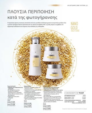 45
125 ml
28181
Ελλάδα: € 13,99
(€ 11,19 ανά 100 ml)
Κύπρος: € 13,99
(€ 11,19 ανά 100 ml)
50 ml
28182
Ελλάδα: € 31,99
(€ 63,98 ανά 100 ml)
Κύπρος: € 30,99
(€ 61,98 ανά 100 ml)
50 ml
28183
Ελλάδα: € 36,99
(€ 73,98 ανά 100 ml)
Κύπρος: € 35,99
(€ 71,98 ανά 100 ml)
€ 31,99
€ 36,99
28188 
ΣΥΝΟΛΟ ΜΕΜΟΝΩΜΕΝΩΝ ΠΡΟΪΟΝΤΩΝ € 68,98
ΕΙΔΙΚΗ ΤΙΜΗ ΣΕΤ ΜΟΝΟ  Ελλάδα: € 62,99
 Κύπρος από € 66,98 μόνο € 61,99
Συγκριτικές Λιανικές Τιμές με Ομοειδή Προϊόντα της Αγοράς
45LR ZEITGARD CARE SYSTEM |
ΠΛΟΎΣΙΑ ΠΕΡΙΠΟΊΗΣΗ
κατά της φωτογήρανσης
Η περιποίηση άριστης ποιότητας αποτελείται από έναν μοναδικό συνδυασμό χρυσού και πρωτεϊνών μεταξιού. Ενώ
ο χρυσός προσφέρει ιδανική προστασία από την ηλιακή ακτινοβολία UVA, το μετάξι μπορεί να συμβάλλει στο
σχηματισμό κολλαγόνου και επομένως στην ανάπλαση της επιδερμίδας.
ΕΞΟΙΚΟΝΟΜΕΙΤΕ ΜΕ ΤΟ ΣΕΤ
Τονωτική Λοσιόν
• Καθαρίζει και αναζωογονεί την
επιδερμίδα
• Με Nanogold  πρωτεΐνες
μεταξιού που παρέχουν
προστασία από τις υπεριώδεις
ακτίνες UVA και επομένως από τη
φωτογήρανση
• Ενδείκνυται και για μικτή
επιδερμίδα
Κρέμα Ημέρας
• Μεταξένια, κρεμώδης σύνθεση που
απλώνεται εύκολα
• Περιποιείται την επιδερμίδα καθ‘ όλη
τη διάρκεια της ημέρας
• Με Nanogold  πρωτεΐνες μεταξιού
που παρέχουν προστασία από τις
υπεριώδεις ακτίνες UVA και επομένως
από τη φωτογήρανση
• Με ειδικό σύμπλεγμα Aglycal®,πεπτίδια
TIMP® και Uvinul A plus®
Κρέμα Νυκτός
• Κρέμα για πολυτελή περιποίηση
• Περιποιείται και αναδομεί την
επιδερμίδα κατά τη διάρκεια της νύχτας
• Με Nanogold  πρωτεΐνες μεταξιού που
παρέχουν προστασία από τις υπεριώδεις
ακτίνες UVA και επομένως από τη
φωτογήρανση
• Με πεπτίδια TIMP® και το αντιρυτιδικό
δραστικό συστατικό SYN®-COLL για την
επανόρθωση και την προστασία από
βλάβες της επιδερμίδας που προκαλούνται
από την ηλιακή ακτινοβολία
ΣΕΤ NANOGOLD  SILK
Κρέμα Ημέρας · 50 ml
Κρέμα Νυκτός · 50 ml
 