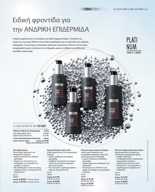 49
50 ml
28440
Ελλάδα: € 38,99 (€ 77,98 ανά 100 ml)
Κύπρος: € 37,99 (€ 75,98 ανά 100 ml)
30 ml
28443
Ελλάδα: € 27,99
(€ 93,30 ανά 100 ml)
Κύπρος: € 26,99
(€ 89,97 ανά 100 ml)
30 ml
28441
Ελλάδα: € 27,99
(€ 93,30 ανά 100 ml)
Κύπρος: € 26,99
(€ 89,97 ανά 100 ml)
30 ml
28442
Ελλάδα: € 27,99
(€ 93,30 ανά 100 ml)
Κύπρος: € 26,99
(€ 89,97 ανά 100 ml)
€ 38,99
€ 27,99
28469 
ΣΥΝΟΛΟ ΜΕΜΟΝΩΜΕΝΩΝ ΠΡΟΪΟΝΤΩΝ € 66,98
ΕΙΔΙΚΗ ΤΙΜΗ ΣΕΤ ΜΟΝΟ  Ελλάδα: € 59,99
 Κύπρος από € 64,98 μόνο € 57,99
ΣυγκριτικέςΛιανικέςΤιμέςμεΟμοειδήΠροϊόντατηςΑγοράς
49
Η άψογη εμφάνιση είναι το ζητούμενο για κάθε σύγχρονο άνδρα. Η σύνθεση των
προϊόντων της σειράς Platinum είναι ειδικά σχεδιασμένη για τις απαιτήσεις της ανδρικής
επιδερμίδας. Ο καινοτόμος συνδυασμός δραστικών συστατικών Platinum που περιέχει,
απορροφάται άμεσα, ενυδατώνει την επιδερμίδα, μειώνει το βάθος των ρυτίδων και
προσδίδει νεανική όψη.
Ειδική φροντίδα για
την ΑΝΔΡΙΚΗ ΕΠΙΔΕΡΜΙΔΑ
LR ZEITGARD CARE SYSTEM |
ΕΞΟΙΚΟΝΟΜΕΙΤΕ ΜΕ ΤΟ ΣΕΤ
Anti-Aging Κρέμα
Απαλή κρέμα προσώπου που
απορροφάται γρήγορα
• Χαρίζει ενυδάτωση και αίσθηση
φρεσκάδας
• Ενισχύει την ελαστικότητα της
επιδερμίδας και προλαμβάνει τα
σημάδια του χρόνου
• Με ενθυλακωμένο νερό παγετώνων,
εκχύλισμα κάκτου, υαλουρονικό οξύ
και βιταμίνη E
Κρέμα Gel Express Eye Cooler
Απαλή κρέμα ματιών που απορροφάται
γρήγορα
•	Χαρίζει ενυδάτωση και αίσθηση
φρεσκάδας
•	Συμβάλλει στη μείωση των μαύρων
κύκλων και των λεπτών γραμμών
	 γύρω από τα μάτια
•	Με Lumin-Eye®, εκχύλισμα πράσινου
καφέ και υαλουρονικό οξύ
Platinum Κρέμα Express Energizer
Απαλή κρέμα προσώπου που
απορροφάται γρήγορα και δίνει ένα
απαλό χρώμα στην επιδερμίδα
•	Χαρίζει ενυδάτωση και αίσθηση
φρεσκάδας
•	Χαρίζει λάμψη και αναζωογονεί την
επιδερμίδα
•	Με βιταμίνη E και DHA Plus® που
χαρίζει ένα ελαφρύ και ομοιόμορφο
μαύρισμα
Platinum Κρέμα Express Anti-Shine
Κρέμα προσώπου με απαλό ματ
αποτέλεσμα, απορροφάται άμεσα
•	Χαρίζει ενυδάτωση
•	Η επιδερμίδα αποκτά περισσότερη
ομοιομορφία, μεταξένια
	 απαλότητα και γίνεται πιο λεία
•  Με Evermat™, που περιορίζει τη
γυαλάδα χωρίς να ξηραίνει την
επιδερμίδα
	
Platinum Ανδρικό Σετ Περιποίησης
Anti-Aging Κρέμα 50 ml
Express Eye Cooler 30 ml
 