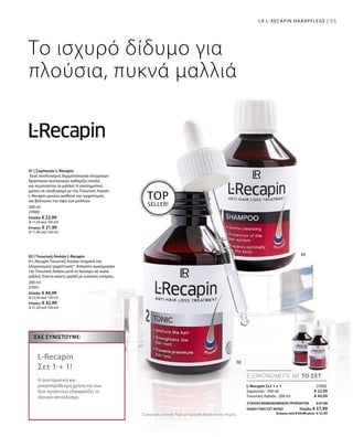 55
200 ml
27000
Ελλάδα: € 22,99
(€ 11,50 ανά 100 ml)
Κύπρος: € 21,99
(€ 11,00 ανά 100 ml)
200 ml
27001
Ελλάδα: € 44,99
(€ 22,50 ανά 100 ml)
Κύπρος: € 42,99
(€ 21,50 ανά 100 ml)
55LR L-RECAPIN HAARPFLEGE |
TOP
SELLER!
Το ισχυρό δίδυμο για
πλούσια, πυκνά μαλλιά
01 | Σαμπουάν L-Recapin
Ένας συνδυασμός δερματολογικά ελεγμένων
δραστικών συστατικών καθαρίζει απαλά
και περιποιείται τα μαλλιά. Η συστηματική
χρήση σε συνδυασμό με την Τονωτική Λοσιόν
L-Recapin μειώνει αισθητά την τριχόπτωση
και βελτιώνει την όψη των μαλλιών.
02 | Τονωτική Λοσιόν L-Recapin
Η L-Recapin Τονωτική Λοσιόν σταματά την
κληρονομική τριχόπτωση*. Απλώστε ομοιόμορφα
την Τονωτική Λοσιόν μετά το λούσιμο σε νωπά
μαλλιά. Έπειτα κάνετε μασάζ με κυκλικές κινήσεις.
€ 22,99
€ 44,99
27002
ΣΥΝΟΛΟ ΜΕΜΟΝΩΜΕΝΩΝ ΠΡΟΪΟΝΤΩΝ € 67,98
ΕΙΔΙΚΗ ΤΙΜΗ ΣΕΤ ΜΟΝΟ  Ελλάδα: € 57,99
 Κύπρος από € 64,98 μόνο € 55,99Συγκριτικές Λιανικές Τιμές με Ομοειδή Προϊόντα της Αγοράς
ΕΞΟΙΚΟΝΟΜΕΙΤΕ ΜΕ ΤΟ ΣΕΤ
ΣΑΣ ΣΥΝΙΣΤΟΎΜΕ:
L-Recapin
Σετ 1 + 1!
Η συστηματική και
μακροπρόθεσμη χρήση και των
δύο προϊόντων εξασφαλίζει το
ιδανικό αποτέλεσμα.
L-Recapin Σετ 1 + 1
Σαμπουάν · 200 ml
Τονωτική Λοσιόν · 200 ml
 