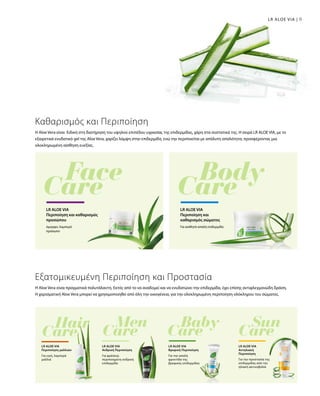 99LR ALOE VIA |
Η Aloe Vera είναι Ειδική στη διατήρηση του υψηλού επιπέδου υγρασίας της επιδερμίδας, χάρη στα συστατικά της. Η σειρά LR ALOE VIA, με το
εξαιρετικά ενυδατικό gel της Aloe Vera, χαρίζει λάμψη στην επιδερμίδα, ενώ την περιποιείται με απόλυτη απαλότητα, προσφέροντας μια
ολοκληρωμένη αίσθηση ευεξίας.
Καθαρισμός και Περιποίηση
όμορφο, λαμπερό
πρόσωπο
LR ALOE VIA
Περιποίηση και καθαρισμός
προσώπου
LR ALOE VIA
Περιποίηση και
καθαρισμός σώματος
Για αισθητά απαλή επιδερμίδα
Η Aloe Vera είναι πραγματικά πολυτάλαντη. Εκτός από το να αναδομεί και να ενυδατώνει την επιδερμίδα, έχει επίσης αντιφλεγμονώδη δράση.
Η χαρισματική Aloe Vera μπορεί να χρησιμοποιηθεί από όλη την οικογένεια, για την ολοκληρωμένη περιποίηση ολόκληρου του σώματος.
Εξατομικευμένη Περιποίηση και Προστασία
Για υγιή, λαμπερά
μαλλιά
LR ALOE VIA
Περιποίηση μαλλιών
Για φρέσκια,
περιποιημένη ανδρική
επιδερμίδα
LR ALOE VIA
Ανδρική Περιποίηση
Για την απαλή
φροντίδα της
βρεφικής επιδερμίδας
LR ALOE VIA
Βρεφική Περιποίηση
Για την προστασία της
επιδερμίδας από την
ηλιακή ακτινοβολία
LR ALOE VIA
Αντηλιακή
Περιποίηση
 