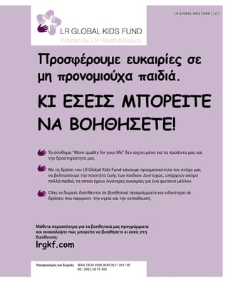107107
lrgkf.com
Λογαριασμός για δωρεές	IBAN: DE30 4008 0040 0621 3431 00
				 BIC: DRES DE FF 400
Μάθετε περισσότερα για τα βοηθητικά μας προγράμματα
και ανακαλύψτε πώς μπορείτε να βοηθήσετε κι εσείς στη
διεύθυνση:
LR GLOBAL KIDS FUND |
Προσφέρουμε ευκαιρίες σε
μη προνομιούχα παιδιά.
Το σύνθημα “More quality for your life” δεν ισχύει μόνο για τα προϊόντα μας και
την δραστηριότητα μας.
Με τη δράση του LR Global Kids Fund κάνουμε πραγματικότητα τον στόχο μας
να βελτιώσουμε την ποιότητα ζωής των παιδιών. Δυστυχώς, υπάρχουν ακόμα
πολλά παιδιά, τα οποία έχουν λιγότερες ευκαιρίες για ένα φωτεινό μέλλον.
Όλες οι δωρεές διατίθενται σε βοηθητικά προγράμματα και ειδικότερα σε
δράσεις που αφορούν την υγεία και την εκπαίδευση.
ΚΙ ΕΣΕΊΣ ΜΠΟΡΕΊΤΕ
ΝΑ ΒΟΗΘΉΣΕΤΕ!
 