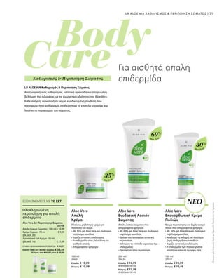 19
Aloe Vera
35%
Aloe Vera
69%
Aloe Vera
30%
100 ml
20631
Ελλάδα: € 10,99
Κύπρος: € 10,99
200 ml
20639
Ελλάδα: € 16,99
(€ 8,50 ανά 100 ml)
Κύπρος: € 15,99
(€ 8,00 ανά 100 ml)
100 ml
27517
Ελλάδα: € 10,99
Κύπρος: € 10,49
€ 10,99
€ 9,99
€ 21,99
20708 
ΣυγκριτικέςΛιανικέςΤιμέςμεΟμοειδήΠροϊόντατηςΑγοράς
19
Για αισθητά απαλή
επιδερμίδα
LR ALOE VIA ΚΑΘΑΡΙΣΜΟΣ  ΠΕΡΙΠΟΙΗΣΗ ΣΩΜΑΤΟΣ |
ΝΕΟ
LR ALOE VIA Καθαρισμός  Περιποίηση Σώματος
Αναζωογονητικός καθαρισμός, εντατική φροντίδα και στοχευμένη
βελτίωση της σιλουέτας, με τις ευεργετικές ιδιότητες της Aloe Vera.
Κάθε ανάγκη, ικανοποιήται με μια εξειδικευμένη σύνθεση που
προσφέρει ήπιο καθαρισμό, σταθεροποιεί το επίπεδο υγρασίας και
λειαίνει το περίγραμμα του σώματος.
Καθαρισμός  Περιποίηση Σώματος
Ολοκληρωμένη
περιποίηση για απαλή
επιδερμίδα
Aloe Vera Σετ Περιποίησης Σώματος
Απαλή Κρέμα Σώματος · 100 ml
Κρέμα Χεριών · 75 ml
(βλ. σελ. 20)
Δροσιστικό Gel-Κρέμα · 50 ml
(βλ. σελ. 16)
ΕΞΟΙΚΟΝΟΜΕΙΤΕ ΜΕ ΤΟ ΣΕΤ
Aloe Vera
Απαλή
Κρέμα
Πλούσια, μη λιπαρή κρέμα για
πρόσωπο και σώμα
• Με 35% gel Aloe Vera και βιολογικό
εκχύλισμα μανόλιας
• Χαρίζει εντατική ενυδάτωση
• Η επιδερμίδα είναι βελούδινη και
αισθητά απαλή
• Απορροφάται γρήγορα
Aloe Vera
Ενυδατική Λοσιόν
Σώματος
Απαλή λοσιόν σώματος που
απορροφάται γρήγορα
• Με 69% gel Aloe Vera και βιολογικό
εκχύλισμα μανόλιας
• Θρέφει και προσφέρει εντατική
περιποίηση
• Βελτιώνει το επίπεδο υγρασίας της
επιδερμίδας
• Προσφέρει ήπια περιποίηση
Aloe Vera
Επανορθωτική Κρέμα
Ποδιών
Κρέμα περιποίησης για ξηρά, τραχιά
πόδια που απορροφάται γρήγορα.
• Με 30% gel Aloe Vera και βιολογικό
εκχύλισμα μανόλιας
• Αναδομεί τη σκληρή και ιδιαίτερα
ξηρή επιδερμίδα των ποδιών
• Χαρίζει εντατική ενυδάτωση
• Η επιδερμίδα των ποδιών γίνεται
απαλή και αποκτά όμορφη όψη
ΣΥΝΟΛΟ ΜΕΜΟΝΩΜΕΝΩΝ ΠΡΟΪΟΝΤΩΝ € 42,97
ΕΙΔΙΚΗ ΤΙΜΗ ΣΕΤ ΜΟΝΟ Ελλάδα: € 38,49
 Κύπρος από € 42,97 μόνο € 38,49
 