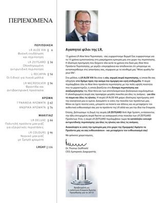 |   6
| 34
| 54
| 56
| 62
| 76
| 84
| 96
| 106
ΠΕΡΙΕΧΌΜΕΝΑ
15 χρόνια LR Aloe Vera Περιποίηση - σας ευχαριστούμε θερμά! Σας ευχαριστούμε για
τα 15 χρόνια εμπιστοσύνης στη μακρόχρονη εμπειρία μας στο χώρο της περιποίησης.
Η ιδιαίτερη προτίμηση που δείχνετε όλα αυτά τα χρόνια στα δικά μας Aloe Vera
Προϊόντα Περιποίησης, με γεμίζει υπερηφάνεια και αποδεικνύει ότι μπορούμε να
ανταποκριθούμε στις απαιτήσεις σας, σύμφωνα με το σύνθημά μας "More quality for
your life".
Στο μέλλον, η LR ALOE VIA θα είναι η νέα, ισχυρή σειρά περιποίησης, η οποία θα σας
οδηγήσει στο δρόμο προς την ακόμα πιο όμορφη και υγιή επιδερμίδα. Η σειρά
περιλαμβάνει όλα τα Aloe Vera προϊόντα περιποίησης με την πολύ υψηλή ποιότητα
που τα χαρακτηρίζει, η οποία βασίζεται στη δύναμη περιποίησης και
αναζωογόνησης της Aloe Vera και των αποτελεσματικών βιολογικών εκχυλισμάτων.
Η ολοκληρωμένη σειρά σας προσφέρει μεγάλη ποικιλία για όλες τις ανάγκες - για όλο
το σώμα και όλες τις ηλικίες. Η σειρά LR ALOE VIA χαίρει ιδιαίτερης προτίμησης από
την οικογένειά μου κι εμένα. Δοκιμάστε κι εσείς την ποικιλία των προϊόντων μας.
Μόνο αν έχετε πειστεί εσείς, μπορείτε να πείσετε και άλλους και να μεταφέρετε τον
αυθεντικό ενθουσιασμό σας για τα προϊόντα της LR αλλά και για την ίδια την Εταιρεία.
Επίσης, βελτιώσαμε τη δομή της σειράς LR ZEITGARD Anti-Age System, εντάσσοντας
την ήδη επιτυχημένη σειρά Racine ως εισαγωγική στην ποικιλία των LR ZEITGARD
Προϊόντων. Έτσι, η σειρά LR ZEITGARD περιλαμβάνει τώρα το κατάλληλο concept
αντιρυτιδικής περιποίησης για όλες τις ηλικίες και όλες τις ανάγκες.
Ανακαλύψτε κι εσείς την εμπειρία μας στο χώρο της Ομορφιάς! Αφήστε τα
Προϊόντα μας να σας ενθουσιάσουν - και μεταφέρετε τον ενθουσιασμό σας!
Με φιλικούς χαιρετισμούς,
Dr. Thomas Stoffmehl
CEO, Εμπορικός Διαχειριστής
Βραβευμένη ως
η καλύτερη Εταιρεία Άμεσης
Προώθησης για το 2015!
Αγαπητοί φίλοι της LR,LR ALOE VIA
Φυσική ενυδάτωση
και περιποίηση
ΠΕΡΙΠΟΙΗΣΗ
LR ZEITGARD
Ολοκληρωμένη
αντιρυτιδική περιποίηση
L-RECAPIN
Οι Ειδικοί για πυκνά μαλλιά
LR MICROSILVER
Φροντίδα και
αντιβακτηριακή προστασία
ΓΥΝΑΙΚΕΙΑ ΑΡΩΜΑΤΑ
ΑΡΩΜΑ
ΑΝΔΡΙΚΑ ΑΡΩΜΑΤΑ
LR DELUXE
Πολυτελή προϊόντα μακιγιάζ
για εξαιρετικές περιστάσεις
ΜΑΚΙΓΙΑΖ
LR COLOURS
Νεανικό μακιγιάζ
με ζωηρά χρώματα
LRGKF
 
