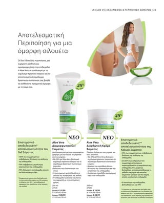 21
Aloe Vera
30%
Aloe Vera
30%
200 ml
27536
Ελλάδα: € 29,99
(€ 15,00 ανά 100 ml)
Κύπρος: € 28,99
(€ 14,50 ανά 100 ml)
200 ml
27535
Ελλάδα: € 29,99
(€ 15,00 ανά 100 ml)
Κύπρος: € 28,99
(€ 14,50 ανά 100 ml)
21
Αποτελεσματική
Περιποίηση για μια
όμορφη σιλουέτα
Οι δύο Ειδικοί της περιποίησης, για
ευχάριστη αίσθηση και
ομοιόμορφη όψη στην επιδερμίδα:
Η Aloe Vera, σε συνδυασμό με το
εκχύλισμα πράσινου τσαγιού και το
αποτελεσματικό σύμπλεγμα
δραστικών συστατικών, σας βοηθά
να αισθάνεστε πραγματικά όμορφα
με το σώμα σας.
ΝΕΟ ΝΕΟ
Aloe Vera
Διαμορφωτικό Gel
Σώματος
Αναζωογονητικό gel που απορροφάται
γρήγορα, για την κοιλιά, τα μπράτσα
και τους μηρούς
• Με 30% gel Aloe Vera, βιολογικό
εκχύλισμα πράσινου τσαγιού και το
σύμπλεγμα δραστικών συστατικών
Intenslim
• Βελτιώνει την ελαστικότητα των
ιστών
• Η συστηματική χρήση βοηθά στη
μείωση της περιφέρειας της κοιλιάς
• Η επιδερμίδα λειαίνεται και γίνεται
πιο σφριγηλή με τη συστηματική
χρήση.
Aloe Vera
Διορθωτική Κρέμα
Σώματος
Πλούσια Κρέμα για τους μηρούς και
τους γλουτούς
• Με 30% gel Aloe Vera, βιολογικό
εκχύλισμα πράσινου τσαγιού και το
σύμπλεγμα δραστικών συστατικών
Legance
• Μειώνει την εναπόθεση λίπους
• Βελτιώνει την ελαστικότητα και την
απαλότητα της επιδερμίδας
• Λειαίνει και προσδίδει ομοιόμορφη
όψη στην επιδερμίδα
Επιστημονικά
αποδεδειγμένη*
αποτελεσματικότητα του
Gel Σώματος:
* Σύμφωνα με έρευνα που διεξήχθη από
το Ινστιτούτο Dermatest σε 20 γυναίκες
το Μάρτιο του 2017, με καθημερινή
εφαρμογή του προϊόντος στην περιοχή
της κοιλιάς
• 100% των συμμετεχόντων
επιβεβαίωσε βελτίωση της αίσθησης
της επιδερμίδας
• 70% επιβεβαίωσε μεγαλύτερη
ελαστικότητα της επιδερμίδας
• 70% δήλωσε ότι η επιδερμίδα αποκτά
πιο λεία και σφιχτή όψη
Επιστημονικά
αποδεδειγμένη**
αποτελεσματικότητα της
Κρέμας Σώματος:
**Σύμφωνα με έρευνα που διεξήχθη από
το Ινστιτούτο Dermatest σε 20 γυναίκες το
Μάρτιο του 2017, με καθημερινή εφαρμογή
του προϊόντος στην περιοχή των μηρών και
μέτρηση των ιστών με τη μέθοδο υπερήχων.
• 95% των συμμετεχόντων επιβεβαίωσε
βελτίωση της αίσθησης της
επιδερμίδας
• Στο 85% των ανθρώπων που
συμμετείχαν στην έρευνα
παρατηρήθηκε ότι η σφιγηλότητα της
επιδερμιδας τους εμφανώς
βελτιώθηκε, η οποία μετρήθηκε με τη
μέθοδο υπερήχων και αποτελεί
σημαντικό κριτήριο για πιο σφιχτή,
απαλή και ελαστική επιδερμίδα
• Η πυκνότητα της επιδερμίδας
βελτιώθηκε έως και 70%
LR ALOE VIA ΚΑΘΑΡΙΣΜΟΣ  ΠΕΡΙΠΟΙΗΣΗ ΣΩΜΑΤΟΣ |
 
