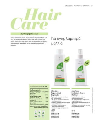 27
Aloe Vera
45%
Aloe Vera
60%
200 ml
20645
Ελλάδα: € 10,99
(€ 5,50 ανά 100 ml)
Κύπρος: € 10,49
(€ 5,25 ανά 100 ml)
150 ml
20644
Ελλάδα: € 12,99
(€ 8,66 ανά 100 ml)
Κύπρος: € 12,99
(€ 8,66 ανά 100 ml)
€ 10,99
€ 16,99
€ 10,99
20706 
ΣΥΝΟΛΟ ΜΕΜΟΝΩΜΕΝΩΝ ΠΡΟΪΟΝΤΩΝ € 38,97
ΕΙΔΙΚΗ ΤΙΜΗ ΣΕΤ ΜΟΝΟ Ελλάδα: € 34,99
 Κύπρος από € 37,47 μόνο € 33,49
ΣυγκριτικέςΛιανικέςΤιμέςμεΟμοειδήΠροϊόντατηςΑγοράς
27
Απαλά και λαμπερά μαλλιά, με υγιή όψη και υπέροχη αίσθηση : η LR
ALOE VIA Περιποίηση Μαλλιών χαρίζει κάθε μέρα όμορφα, υγιή
μαλλιά, από τη ρίζα ως τις άκρες, χάρη στο συνδυασμό της υψηλής
περιεκτικότητας σε Aloe Vera και του βιολογικού εκχυλίσματος
μπαμπού.
Για υγιή, λαμπερά
μαλλιά
LR ALOE VIA ΠΕΡΙΠΟΙΗΣΗ ΜΑΛΛΙΩΝ |
Περιποίηση Μαλλιών
ΕΞΟΙΚΟΝΟΜΕΙΤΕ ΜΕ ΤΟ ΣΕΤ
Aloe Vera
Περιποιητικό
Σαμπουάν
Περιποιητικό σαμπουάν για όλους
τους τύπους μαλλιών
• Με 45% gel Aloe Vera και βιολογικό
εκχύλισμα μπαμπού
• Καθαρίζει απαλά και θρέφει τα μαλλιά
χωρίς να τα βαραίνει
• Ενυδατώνει τα μαλλιά και την
επιδερμίδα του κεφαλιού
• Ενισχύει την τρίχα και την κάνει πιο
απαλή
Aloe Vera
Ενυδατική Κούρα
Μαλλιών
Κούρα μαλλιών σε σπρέι για
ταλαιπωρημένα μαλλιά
• Με 60% gel Aloe Vera και βιολογικό
εκχύλισμα μπαμπού
• Αναζωογονεί και προστατεύει από τη
θερμότητα
• Δυναμώνει και προστατεύει την τρίχα
• Δεν χρειάζεται ξέβγαλμα
Aloe Vera
Σετ για Μαλλιά  Σώμα
Σαμπουάν · 200 ml
Λοσιόν Σώματος · 200 ml
(βλ. σελ. 19)
Gel για το Ντους · 250 ml
(βλ. σελ. 23)
Καθαρισμός 
Περιποίηση για Σώμα και
Μαλλιά
 