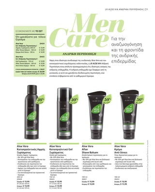 29
Aloe Vera
30%
Aloe Vera
30%
Aloe Vera
50%
Aloe Vera
50%
200 ml
20420
Ελλάδα: € 10,99
(€ 5,50 ανά 100 ml)
Κύπρος: € 10,99
(€ 5,50 ανά 100 ml)
150 ml
20423
Ελλάδα: € 10,99
(€ 7,33 ανά 100 ml)
Κύπρος: € 10,99
(€ 7,33 ανά 100 ml)
100 ml
20421
Ελλάδα: € 10,99
Κύπρος: € 10,99
100 ml
20422
Ελλάδα: € 16,99
Κύπρος: € 15,99
€ 10,99
€ 10,99
€ 16,99
20424 
20425 
€ 10,99
€ 10,99
€ 16,99
ΣΥΝΟΛΟ ΜΕΜΟΝΩΜΕΝΩΝ ΠΡΟΪΟΝΤΩΝ € 38,97
ΕΙΔΙΚΗ ΤΙΜΗ ΣΕΤ ΜΟΝΟ Ελλάδα: € 34,99
 Κύπρος από € 37,97 μόνο € 33,99
ΣυγκριτικέςΛιανικέςΤιμέςμεΟμοειδήΠροϊόντατηςΑγοράς
29
Για την
αναζωογόνηση
και τη φροντίδα
της ανδρικής
επιδερμίδαςΧάρη στον ιδιαίτερο συνδυασμό της ενυδατικής Aloe Vera και του
καταπραϋντικού εκχυλίσματος καλέντουλας, η LR ALOE VIA Ανδρική
Περιποίηση είναι απόλυτα προσαρμοσμένη στις ιδιαίτερες ανάγκες της
ανδρικής επιδερμίδας. Η ανδρική επιδερμίδα έχει διαφέρει από τη
γυναικεία, γι αυτό και χρειάζεται εξειδικευμένη περιποίηση, ενώ
επιπλέον επιβαρύνεται από το καθημερινό ξύρισμα.
LR ALOE VIA ΑΝΔΡΙΚΗ ΠΕΡΙΠΟΙΗΣΗ |
ΕΞΟΙΚΟΝΟΜΕΙΤΕ ΜΕ ΤΟ ΣΕΤ
Ότι χρειάζεστε για τέλειο
ξύρισμα
Aloe Vera
Σετ Ανδρικής Περιποίησης Ι
Αφρός Ξυρίσματος 200 ml
After Shave Balsam · 100 ml
Κρέμα Anti-Stress · 100 m
Aloe Vera
Σετ Ανδρικής Περιποίησης ΙI
Gel ξυρίσματος · 150 ml
After Shave Balsam · 100 ml
Anti-Stress Κρέμα · 100 ml
ΑΝΔΡΙΚΗ ΠΕΡΙΠΟΙΗΣΗ
Aloe Vera
Καταπραϋντικός Αφρός
Ξυρίσματος
Απαλός Αφρός Ξυρίσματος
• Με 30% gel Aloe Vera
• Καταπραΰνει την επιδερμίδα και την
προστατεύει από ερεθισμούς
• Ενυδατώνει και περιποιείται την
επιδερμίδα ήδη πριν από το ξύρισμα
• Αφήνει την επιδερμίδα λεία και απαλή
μετά το ξύρισμα
• Για αποτελεσματικό και προσεκτικό
ξύρισμα
Aloe Vera
Καταπραϋντικό Gel
Ξυρίσματος
Απαλό gel ξυρίσματος
• Με 30% Aloe Vera
• Καταπραΰνει την επιδερμίδα και την
προστατεύει από ερεθισμούς
• Ενυδατώνει και περιποιείται την
επιδερμίδα ήδη πριν από το ξύρισμα
• Αφήνει την επιδερμίδα λεία και απαλή
μετά το ξύρισμα
• Για αποτελεσματικό και προσεκτικό
ξύρισμα
Aloe Vera
After
Shave Balsam
Απαλό balsam περιποίησης για το
πρόσωπο
• Με 50% gel Aloe Vera και βιολογικό
εκχύλισμα από λευκό τσάι
• Ανακουφίζει από τους ερεθισμούς και
καταπραΰνει την επιδερμίδα
• Ενυδατώνει και περιποιείται την
επιδερμίδα
Aloe Vera
Κρέμα
Anti-Stress
Ήπια, δροσιστική κρέμα για το
πρόσωπο
• Με 50% gel Aloe Vera και βιολογικό
εκχύλισμα από λευκό τσάι
• Δίνει ένα λάκτισμα φρεσκάδας στην
ταλαιπωρημένη ανδρική επιδερμίδα
• Ενυδατώνει και αναζωογονεί
 