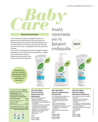 31
Aloe Vera
40%
Aloe Vera
30%
Aloe Vera
40%
100 ml
20319
Ελλάδα: € 10,99
Κύπρος: € 10,99
250 ml
20320
Ελλάδα: € 10,99
(€ 4,40 ανά 100 ml)
Κύπρος: € 10,99
(€ 4,40 ανά 100 ml)
100 ml
20321
Ελλάδα: € 10,99
Κύπρος: € 10,99
€ 10,99
€ 10,99
€ 10,99
20318 
ΣΥΝΟΛΟ ΜΕΜΟΝΩΜΕΝΩΝ ΠΡΟΪΟΝΤΩΝ € 32,97
ΕΙΔΙΚΗ ΤΙΜΗ ΣΕΤ ΜΟΝΟ Ελλάδα: € 29,49
 Κύπρος από € 32,97 μόνο € 29,49
ΣυγκριτικέςΛιανικέςΤιμέςμεΟμοειδήΠροϊόντατηςΑγοράς
31
Για την περιποίηση της βρεφικής επιδερμίδας, δεν πρέπει να
χρησιμοποιούμε πληθώρα προϊόντων. Είναι πολύ τρυφερή και
ιδιαίτερα ευαίσθητη, ενώ ο φυσικός επιδερμικός φραγμός δεν έχει
αναπτυχθεί πλήρως. Για το λόγο αυτό, έχει ανάγκη από ιδιαιτέρως
ήπια συστατικά, τα οποία να εξασφαλίζουν περιποίηση, προστασία
και θρέψη.
Η νέα σειρά LR ALOE VIA Βρεφική Περιποίηση, εφοδιάζει τη βρεφική
επιδερμίδα με το πολυτιμότερο συστατικό της Aloe Vera, το καθαρό
gel, σε συνδυασμό με ευεργετικά
βιολογικά φυτικά εκχυλίσματα. Χωρίς
parabens, ορυκτά έλαια και αρώματα
Απαλή
προστασία
για τη
βρεφική
επιδερμίδα
Εξασφαλίζει
την πιο απαλή 
φυσική φροντίδα.
Συνιστάται από
παιδιάτρους
και μαίες.
LR ALOE VIA ΒΡΕΦΙΚΗ ΠΕΡΙΠΟΙΗΣΗ |
ΝΕΟ
Βρεφική Περιποίηση
Aloe Vera Baby
Sensitive Κρέμα
Προστασίας από
Ερεθισμούς
Πλούσια, απαλή κρέμα για την
ερεθισμένη επιδερμίδα
• Με 40% gel Aloe Vera, βιολογικό
εκχύλισμα καλέντουλας, ψευδάργυρο
και πανθενόλη
• Υποστηρίζει τη διαδικασία ανάπλασης
της ερεθισμένης επιδερμίδας και
προστατεύει από τους συνήθεις
ερεθισμούς στην περιοχή της πάνας
• Αναζωογονεί και καταπραΰνει την
ερεθισμένη επιδερμίδα
• Χωρίς άρωμα
Aloe Vera Baby
Sensitive Αφρόλουτρο
 Σαμπουάν
Ήπια, κρεμώδης λοσιόν καθαρισμού
για την ευαίσθητη επιδερμίδα
• Με 30% gel Aloe Vera, βιολογικό
εκχύλισμα καλέντουλας και λάδι
σόγιας
• Ήπιος, απαλός καθαρισμός
• Προστατεύει την ευαίσθητη
επιδερμίδα από την αφυδάτωση κατά
τον καθαρισμό, ενώ προσφέρει
ενυδάτωση
• Χωρίς θειικά άλατα, χωρίς άρωμα
Aloe Vera Baby
Sensitive Κρέμα
Προσώπου  Σώματος
Ήπια, ανάλαφρη κρέμα για ευαίσθητη
επιδερμίδα
• Με 40% gel Aloe Vera, βιολογικό
εκχύλισμα καλέντουλας και
πανθενόλη
• Υποστηρίζει τον επιδερμικό φραγμό
της επιδερμίδας και προστατεύει από
την απώλεια υγρασίας
• Ενυδατώνει, θρέφει και καταπραΰνει
την επιδερμίδα
• Χωρίς άρωμα
ΕΞΟΙΚΟΝΟΜΕΙΤΕ ΜΕ ΤΟ ΣΕΤ
Καθαρισμός και
περιποίηση για την
ευαίσθητη επιδερμίδα
ALOE VERA ΣΕΤ BABY
Αφρόλουτρο  Σαμπουάν · 250 ml
Κρέμα Προστασίας από
Ερεθισμούς · 100 ml
Κρέμα Προσώπου  Σώματος · 100 ml
 