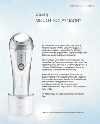 3939LR ZEITGARD ANTI-AGE SYSTEM |
Ορατή
ΜΕΙΩΣΗ ΤΩΝ ΡΥΤΙΔΩΝ*
Με τακτική χρήση, η συσκευή αντιγηραντικής
περιποίησης ZEITGARD 2 μπορεί να συμβάλλει
αισθητά στη μείωση των ρυτίδων. Το 80 % των
γυναικών που τη χρησιμοποιεί, επιβεβαιώνει μάλιστα
δράση με άμεσα ορατά αποτελέσματα*!
Σε συνδυασμό με τα προϊόντα αντιγήρανσης που
είναι ειδικά σχεδιασμένα για διαφορετικές απαιτήσεις
της επιδερμίδας , όπως π.χ. η Ενυδατική Κρέμα-Gel ή
η Κρέμα-Gel Ανάπλασης, επιτυγχάνεται άμεση και
στοχευμένη αντιγηραντική περιποίηση.
Μέσω της θερμικής τεχνολογίας θέρμανσης και
ψύχρανσης της συσκευής ZEITGARD 2, τα δραστικά
συστατικά αντιγήρανσης διεισδύουν στα βαθύτερα
στρώματα της επιδερμίδας και δρουν
αποτελεσματικότερα. Με τον τρόπο αυτό,
απελευθερώνουν την πλήρη δράση τους από μέσα
προς τα έξω.
Για πρόσωπο με πιο νεανική και αναζωογονημένη
όψη.
* Μελέτη του Ινστιτούτου Dermatest σε 40 συμμετέχοντες τον Ιούλιο  τον Αύγουστο του 2015
 