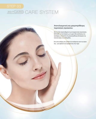 Μετά τα δύο πρώτα βήματα της αντιγηραντικής περιποίησης
ZEITGARD, το Care System, με τη φροντίδα ανάπλασης που
προσφέρει, αποσκοπεί στη μακροπρόθεσμη διατήρηση της
νεανικής όψης της επιδερμίδας.
Είτε είστε άνδρας είτε γυναίκα και ανεξάρτητα από την ηλικία
σας – μην αφήνετε την ομορφιά σας στην τύχη!
Αποτελεσματική και μακροπρόθεσμη
περιποίηση προσώπου
 