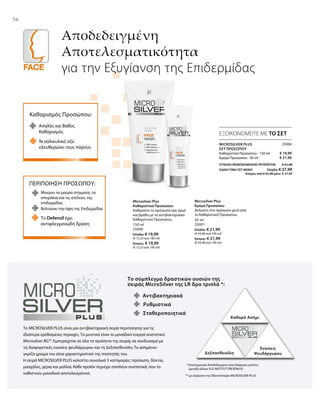 5656
Αποδεδειγμένη
Αποτελεσματικότητα
για την Εξυγίανση της Επιδερμίδας
ΕΞΟΙΚΟΝΟΜΕΙΤΕ ΜΕ ΤΟ ΣΕΤ
Καθαρισμός Προσώπου:
Απαλός και Βαθύς
Καθαρισμός
Το σαλικυλικό οξύ
ελευθερώνει τους πόρους
ΠΕΡΙΠΟΙΗΣΗ ΠΡΟΣΩΠΟΥ:
Μειώνει τα μαύρα στίγματα, τα
σπυράκια και τις ατέλειες της
επιδερμίδας
Το Defensil έχει
αντιφλεγμονώδη δράση
Βελτιώνει την όψη της Επιδερμίδας
Το σύμπλεγμα δραστικών ουσιών της
σειράς MicroSilver της LR δρα τριπλά *:
Αντιβακτηριακά
Καθαρό Ασήμι
Δεξπανθενόλη
Ενώσεις
Ψευδάργυρου
Σταθεροποιητικά
Ρυθμιστικά
Το MICROSILVER PLUS είναι μια αντιβακτηριακή σειρά περιποίησης για τις
ιδιαίτερα ερεθισμένες περιοχές. Το μυστικό είναι το μοναδικό ενεργό συστατικό
Microsilver BG™. Εμπεριέχεται σε όλα τα προϊόντα της σειράς σε συνδυασμό με
τις διαφορετικές ενώσεις ψευδάργυρου και τη Δεξπανθενόλη. Το ασημένιο-
γκρίζο χρώμα του είναι χαρακτηριστικό της ποιότητάς του.
Η σειρά MICROSILVER PLUS καλύπτει συνολικά 5 κατηγορίες: πρόσωπο, δόντια,
μασχάλες, χέρια και μαλλιά. Κάθε προϊόν περιέχει επιπλέον συστατικά, που το
καθιστούν μοναδικά αποτελεσματικό.
* Επιστημονικά Αποδεδειγμένο από διάφορες μελέτες
(μεταξύ άλλων SGS INSTITUT FRESENIUS)
** με εξαίρεση την Οδοντότσιχλα MICROSILVER PLUS
150 ml
25000
Ελλάδα: € 19,99
(€ 13,33 ανά 100 ml)
Κύπρος: € 19,99
(€ 13,33 ανά 100 ml)
50 ml
25001
Ελλάδα: € 21,99
(€ 43,98 ανά 100 ml)
Κύπρος: € 21,99
(€ 43,98 ανά 100 ml)
Microsilver Plus
Καθαριστικό Προσώπου
Καθαρίστε το πρόσωπό σας πρωί
και βράδυ με το αντιβακτηριακό
Καθαριστικό Προσώπου.
Microsilver Plus
Κρέμα Προσώπου
Απλώστε στο πρόσωπο μετά από
το Καθαριστικό Προσώπου.
25004
€ 19,99
€ 21,99
ΣΥΝΟΛΟ ΜΕΜΟΝΩΜΕΝΩΝ ΠΡΟΪΟΝΤΩΝ € 41,98
ΕΙΔΙΚΗ ΤΙΜΗ ΣΕΤ ΜΟΝΟ  Ελλάδα: € 37,99
 Κύπρος από € 41,98 μόνο € 37,99
MICROSILVER PLUS
ΣΕΤ ΠΡΟΣΏΠΟΥ
Καθαριστικό Προσώπου · 150 ml
Κρέμα Προσώπου · 50 ml
 