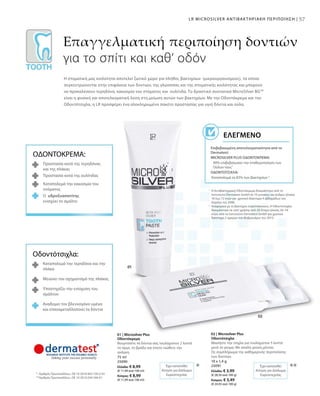 5757LR MICROSILVER ΑΝΤΙΒΑΚΤΗΡΙΑΚΗ ΠΕΡΙΠΟΙΗΣΗ |
75 ml
25090
Ελλάδα: € 8,99
(€ 11,99 ανά 100 ml)
Κύπρος: € 8,99
(€ 11,99 ανά 100 ml)
10 x 1,4 g
25091
Ελλάδα: € 3,99
(€ 28,50 ανά 100 g)
Κύπρος: € 3,49
(€ 24,93 ανά 100 g)
***
1
	Η Αντιβακτηριακή Οδοντόκρεμα δοκιμάστηκε από τo
Ινστιτούτο Dermatest GmbH σε 10 γυναίκες και άνδρες ηλικίας
18 έως 72 ετών για χρονικό διάστημα 4 εβδομάδων τον
Απρίλιο του 2006.
2
	Αναφορικά με το βακτήριο στρεπτόκοκκος. Η Οδοντότσιχλα
δοκιμάστηκε σε τεστ χρήσης από 20 άτομα ηλικίας 26–54
ετών, από το Ινστιτούτο Dermatest GmbH για χρονικό
διάστημα 2 ημερών τον Φεβρουάριο του 2010.
*	 Αριθμός Πρωτοκόλλου.: DE 10 2010 063 720.3-43
**	Αριθμός Πρωτοκόλλου.: DE 10 2010 030 546 A1
Επαγγελματική περιποίηση δοντιών
για το σπίτι και καθ‘ οδόν
Η στοματική μας κοιλότητα αποτελεί ζωτικό χώρο για πλήθος βακτηρίων (μικροοργανισμούς), τα οποία
συγκεντρώνονται στην επιφάνεια των δοντιών, της γλώσσσας και της στοματικής κοιλότητας και μπορούν
να προκαλέσουν τερηδόνα, κακοσμία του στόματος και ουλίτιδα. Το δραστικό συστατικό MicroSilver BGTM
είναι η φυσική και αποτελεσματική λύση στη μείωση αυτών των βακτηρίων. Με την Οδοντόκρεμα και την
Οδοντότσιχλα, η LR προσφέρει ένα ολοκληρωμένο πακέτο προστασίας για υγιή δόντια και ούλα.
Επιβεβαιωμένη αποτελεσματικότητα από το
Dermatest:
MICROSILVER PLUS ΟΔΟΝΤΟΚΡΕΜΑ:
90% επιβεβαίωσαν την σταθεροποίηση των
Ούλων τους¹
ΟΔΟΝΤΟΤΣΙΧΛΑ:
Καταπολεμά το 83% των βακτηρίων 2
ΕΛΕΓΜΈΝΟ
ΟΔΟΝΤΟΚΡΕΜΑ:
Προστασία κατά της τερηδόνας
και της πλάκας
Προστασία κατά της oυλίτιδας
Καταπολεμά την κακοσμία του
στόματος
Ο υδροξυαπατίτης
ενισχύει το σμάλτο
Οδοντότσιχλα:
Καταπολεμά την τερηδόνα και την
πλάκα
Μειώνει τον σχηματισμό της πλάκας
Υποστηρίζει την ενίσχυση του
σμάλτου
Αναδομεί τον βλεννογόνο υμένα
και επαναμεταλλοποιεί τα δόντια
Έχει κατατεθεί
Αίτηση για Δίπλωμα
Ευρεσιτεχνίας
Έχει κατατεθεί
Αίτηση για Δίπλωμα
Ευρεσιτεχνίας
01 | Microsilver Plus
Οδοντόκρεμα
Βουρτσίστε τα δόντια σας τουλάχιστον 2 λεπτά
το πρωί, το βράδυ και όποτε νιώθετε την
ανάγκη.
02 | Microsilver Plus
Οδοντότσιχλα
Μασήστε την τσίχλα για τουλάχιστον 5 λεπτά
μετά το γεύμα. Με απαλή γεύση μέντας.
Ως συμπλήρωμα της καθημερινής περιποίησης
των δοντιών.
 