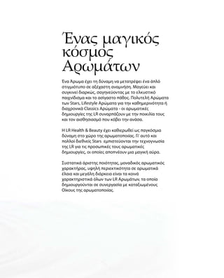 Ένας μαγικός
κόσμος
Αρωμάτων
Ένα Άρωμα έχει τη δύναμη να μετατρέψει ένα άπλό
στιγμιότυπο σε αξέχαστη αναμνήση. Μαγεύει και
συγκινεί διαρκώς, σαγηνεύοντας με το ελκυστικό
παιχνίδισμα και το ασίγαστο πάθος. Πολυτελή Αρώματα
των Stars, Lifestyle Αρώματα για την καθημερινότητα ή
διαχρονικά Classics Αρώματα - οι αρωματικές
δημιουργίες της LR συναρπάζουν με την ποικιλία τους
και τον αισθησιασμό που κόβει την ανάσα.
Η LR Health  Beauty έχει καθιερωθεί ως παγκόσμια
δύναμη στο χώρο της αρωματοποιίας. Γι' αυτό και
πολλοί διεθνείς Stars εμπιστεύονται την τεχνογνωσία
της LR για τις προσωπικές τους αρωματικές
δημιουργίες, οι οποίες αποπνέουν μια μαγική αύρα.
Συστατικά άριστης ποιότητας, μοναδικός αρωματικός
χαρακτήρας, υψηλή περιεκτικότητα σε αρωματικά
έλαια και μεγάλη διάρκεια είναι τα κοινά
χαρακτηριστικά όλων των LR Αρωμάτων, τα οποία
δημιουργούνται σε συνεργασία με καταξιωμένους
Οίκους της αρωματοποιίας.
 