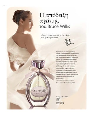 6464
50 ml
3630
Ελλάδα: € 38,99
Κύπρος: € 37,99
Η απόδειξη
αγάπης
του Bruce Willis
„Εμπνευσμένο από την αγάπη
μου για την Emma“
Παρουσιάζει η Emma Heming Willis
Πρόκειται για μια πολύ προσωπική
ιστορία, η οποία ενέπνευσε τον παγκόσμιο
Star να χαρίσει ένα Άρωμα στη σύζυγό
του, Emma Heming Willis. Ως ένδειξη της
αγάπης του δημιουργήθηκε το Άρωμα
Lovingly. Το Άρωμα είναι γεμάτο πάθος
όπως και αυτή η μοναδική ερωτική
εξομολόγηση. Με ένα μπουκέτο από
λευκά άνθη και μια πνοή δροσερών
εσπεριδοειδών, το Άρωμα θα σας
αγκαλιάσει με μια σαγηνευτική αύρα
γεμάτη πάθος και όρεξη για τη ζωή. Το
σανδαλόξυλο και ο μόσχος χαρίζουν στο
Άρωμα μια αίσθηση ζεστασιάς και
ρομαντισμού.
Αυτό σημαίνει πραγματική αγάπη!
Lovingly by Bruce Willis
Άρωμα
 