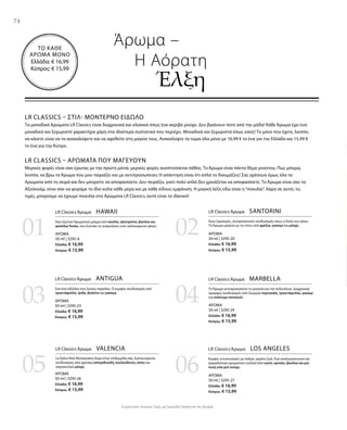 7474
0201
03 04
05 06
ΑΡΩΜΑ
50 ml | 3295-6
Ελλάδα: € 16,99
Κύπρος: € 15,99
ΑΡΩΜΑ
50 ml | 3295-23
Ελλάδα: € 16,99
Κύπρος: € 15,99
ΑΡΩΜΑ
50 ml | 3295-26
Ελλάδα: € 16,99
Κύπρος: € 15,99
ΑΡΩΜΑ
50 ml | 3295-20
Ελλάδα: € 16,99
Κύπρος: € 15,99
ΑΡΩΜΑ
50 ml | 3295-24
Ελλάδα: € 16,99
Κύπρος: € 15,99
ΑΡΩΜΑ
50 ml | 3295-27
Ελλάδα: € 16,99
Κύπρος: € 15,99
ΤΟ ΚΑΘΕ
ΑΡΩΜΑ ΜΟΝΟ
Ελλάδα: € 16,99
Κύπρος: € 15,99
Συγκριτικές Λιανικές Τιμές με Ομοειδή Προϊόντα της Αγοράς
LR CLASSICS – ΣΤΙΛ- ΜΟΝΤΈΡΝΟ ΕΊΔΩΛΟ
Τα μοναδικά Αρώματα LR Classics είναι διαχρονικά και κλασικά όπως ένα ακριβό ρούχο. Δεν βγαίνουν ποτέ από την μόδα! Κάθε Άρωμα έχει ένα
μοναδικό και ξεχωριστό χαρακτήρα χάρη στα ιδιαίτερα συστατικά που περιέχει. Μοναδικά και ξεχωριστά όπως εσείς! Το μόνο που έχετε, λοιπόν,
να κάνετε είναι να τα ανακαλύψετε και να αφεθείτε στη μαγεία τους. Ανακαλύψτε τα τώρα όλα μόνο με 16,99 € το ένα για την Ελλάδα και 15,99 €
το ένα για την Κύπρο.
LR CLASSICS – ΑΡΏΜΑΤΑ ΠΟΥ ΜΑΓΕΎΟΥΝ
Μερικές φορές είναι σαν έρωτας με την πρώτη ματιά, μερικές φορές αναπτύσσεται πάθος. Το Άρωμα είναι πάντα θέμα γούστου. Πως μπορώ,
λοιπόν, να βρω το Άρωμα που μου ταιριάζει και με αντιπροσωπεύει; Η απάντηση είναι ότι απλά το δοκιμάζεις! Σας αρέσουν όμως όλα τα
Αρώματα από τη σειρά και δεν μπορείτε να αποφασίσετε; Δεν πειράζει, γιατί πολύ απλά δεν χρειάζεται να αποφασίσετε. Το Άρωμα είναι σαν τα
Αξεσουάρ, είναι σαν να φοράμε το ίδιο κολιέ κάθε μέρα και με κάθε είδους εμφάνιση. Η μαγική λέξη εδώ είναι η“ποικιλία”. Χάρη σε αυτές τις
τιμές, μπορούμε να έχουμε ποικιλία στα Αρώματα LR Classics, αυτό είναι το ιδανικό!
Άρωμα –
	 Η Αόρατη
		Έλξη
LR Classics Άρωμα  HAWAII
Ένα εξωτικό Αρωματικό μείγμα από κανέλα, ηλιοτρόπιο, βανίλια και
φασόλια Tonka, που ξυπνάει τις αναμνήσεις ενός καλοκαιρινού φλερτ.
LR Classics Άρωμα  SANTORINI
Ένας λαμπερός, συναρπαστικός συνδυασμός όπως η δύση του ηλίου.
Το Άρωμα μαγεύει με τις νότες από φρέζια, γιασεμί και μόσχο.
LR Classics Άρωμα  ANTIGUA
Σαν ένα ειδύλλιο στις λευκές παραλίες. Ο κομψός συνδυασμός από
τριαντάφυλλο, ίριδα, βιολέτα και γιασεμί.
LR Classics Άρωμα  MARBELLA
Το Άρωμα αντιπροσωπεύει τη γοητεία και την πολυτέλεια. Διαχρονικά
όμορφος συνδυασμός από ζουμερό πορτοκάλι, τριαντάφυλλο, γιασεμί
και πολύτιμο πατσουλί.
LR Classics Άρωμα  VALENCIA
La Dolce Vita! Μεσογειακή Αύρα στην επιδερμίδα σας. Εμπνευσμένος
συνδυασμός από φρέσκα εσπεριδοειδή, λουλουδένιες νότες και
σαγηνευτικό μόσχο.
LR Classics Άρωμα  LOS ANGELES
Κομψό, εντυπωσιακό, με παλμό, γεμάτο ζωή. Ένα αναζωογονητικό και
γαργαλιστικό αρωματικό cocktail από cassis, κρινάκι, βανίλια και μια
πνοή από ροζ πιπέρι.
 