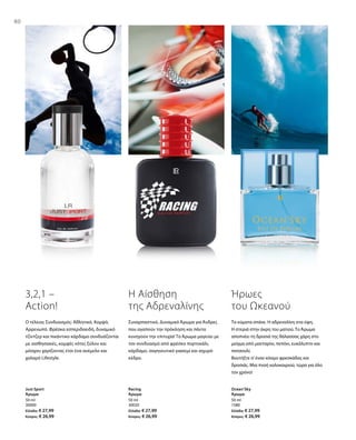 80
50 ml
30000
Ελλάδα: € 27,99
Κύπρος: € 26,99
50 ml
30020
Ελλάδα: € 27,99
Κύπρος: € 26,99
50 ml
1580
Ελλάδα: € 27,99
Κύπρος: € 26,99
80
3,2,1 –
Action!
Ο τέλειος Συνδυασμός: Αθλητικό, Κομψό,
Αρρενωπό. Φρέσκα εσπεριδοειδή, δυναμικό
τζίντζερ και πικάντικο κάρδαμο συνδυάζονται
με αισθησιακές, κομψές νότες ξύλου και
μόσχου χαρίζοντας έτσι ένα ανέμελο και
χαλαρό Lifestyle.
Just Sport
Άρωμα
Η Αίσθηση
της Αδρεναλίνης
Συναρπαστικό, Δυναμικό Άρωμα για Άνδρες
που αγαπούν την πρόκληση και πάντα
κυνηγούν την επιτυχία! Το Άρωμα μαγεύει με
τον συνδυασμό από φρέσκο πορτοκάλι,
κάρδαμο, σαγηνευτικό γιασεμί και ισχυρό
κέδρο.
Racing
Άρωμα
Ήρωες
του Ωκεανού
Τα κύματα σπάνε. Η αδρεναλίνη στα ύψη.
Η στεριά στην άκρη του ματιού. Το Άρωμα
αποπνέει τη δροσιά της θάλασσας χάρη στο
μείγμα από μανταρίνι, πεπόνι, ευκάλυπτο και
πατσουλί.
Βουτήξτε σ’έναν κόσμο φρεσκάδας και
δροσιάς. Μια πνοή καλοκαιριού, τώρα για όλο
τον χρόνο!
Ocean‘Sky
Άρωμα
 