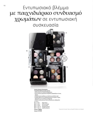 9090
4 x 0,5 g
01 | 11150-1 	 Night Rock
02 | 11150-3 	 Velvet Vintage
03 | 11150-8 	 Secret Dawn
04 | 11150-10 	 Delighted Nude
05 | 11150-12	 Sublime Marine
Ελλάδα: € 38,99
Κύπρος: € 37,99
Συγκριτικές Λιανικές Τιμές με Ομοειδή Προϊόντα της Αγοράς
Εντυπωσιακό βλέμμα
με παιχνιδιάρικο συνδυασμό
χρωμάτων σε εντυπωσιακή
συσκευασία
Artistic Quattro Eyeshadow
Τετραπλή παλέτα με σκιές ματιών
• Σκιές ματιών σε ποικιλία αποχρώσεων
• Σατινέ υφή και χρωματικά παιχνίδια εξασφαλίζουν έντονη
λάμψη
• Επαναστατική σύνθεση με απαλή και μεταξένια υφή
• Σύνθεση Wet   Dry: Χρησιμοποιούνται στεγνές ή υγρές.
Εφαρμόστε με το πινέλο ή το δάχτυλο
• Deluxe συσκευασία με διπλό απλικατέρ και καθρεφτάκι
TOP
SELLER!
 