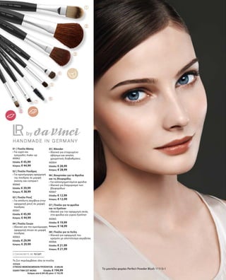 40062
Ελλάδα: € 45,99
Κύπρος: € 44,99
40060
Ελλάδα: € 39,99
Κύπρος: € 38,99
40061
Ελλάδα: € 45,99
Κύπρος: € 44,99
40063
Ελλάδα: € 29,99
Κύπρος: € 29,99
40064
Ελλάδα: € 28,99
Κύπρος: € 28,99
40067
Ελλάδα: € 12,99
Κύπρος: € 12,99
40065
Ελλάδα: € 19,99
Κύπρος: € 18,99
40066
Ελλάδα: € 21,99
Κύπρος: € 21,99
40068
ΣΥΝΟΛΟ ΜΕΜΟΝΩΜΕΝΩΝ ΠΡΟΪΟΝΤΩΝ € 245,92
ΕΙΔΙΚΗ ΤΙΜΗ ΣΕΤ ΜΟΝΟ  Ελλάδα: € 194,99
 Κύπρος από € 241,92 μόνο € 192,99
Το μοντέλο φοράει Perfect Powder Blush 11113-1
01 | Πινέλο Βάσης
• Για υγρό και
κρεμώδες make-up
02 | Πινέλο Πούδρας
• Για ομοιόμορφη εφαρμογή
της πούδρας σε μορφή
σκόνης και compact
03 | Πινέλο Ρουζ
• Για απόλυτη ακρίβεια στην
εφαρμογή ρουζ σε μορφή
πούδρας
04 | Πινέλο Σκιών
• Ιδανικό για την ομοιόμορφη
εφαρμογή σκιών σε μορφή
πούδρας
05 | Blender
• Ιδανικό για στοχευμένο
σβήσιμο και απαλές
χρωματικές διαβαθμίσεις
06 | Βουρτσάκι για τα Φρύδια
και τις Βλεφαρίδες
• Για καλοσχηματισμένα φρύδια
• Ιδανικό για διαχωρισμό των
βλεφαρίδων
07 | Πινέλο για τα φρύδια
και το Eyeliner
• Ιδανικό για την εφαρμογή σκιάς
στα φρύδια και υγρού Eyeliner
08 | Πινέλο για τα Χείλη
• Ιδανικό για εφαρμογή του
κραγιόν με αποτέλεσμα ακριβείας
ΕΞΟΙΚΟΝΟΜΕΙΤΕ ΜΕ ΤΟ ΣΕΤ
Το Σετ περιλαμβάνει όλα τα πινέλα
 