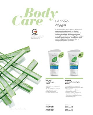 Aloe Vera Aloe Vera
Το σήμα „Made in Germany“ είναι η δική
μας υπόσχεση ποιότητας, στην οποία
μπορείτε να βασιστείτε 100%.
35%
40%
20610 | 75 ml
Ελλάδα: € 10,49
(€ 13,99 ανά 100 ml)
Κύπρος: € 10,49
(€ 13,99 ανά 100 ml)
20613 | 75 ml
Ελλάδα: € 11,49
(€ 15,32 ανά 100 ml)
Κύπρος: € 11,49
(€ 15,32 ανά 100 ml)
Για απαλό
άγγιγμα
Oι Aloe Vera Κρέμες Χεριών θρέφουν, περιποιούνται
και καταπραΰνουν καθημερινά την ιδιαίτερα
απαιτητική επιδερμίδα των χεριών. Η σύνθεση με
Aloe Vera και βιολογικό εκχύλισμα καλέντουλας
υποστηρίζει την ανάπλαση της επιδερμίδας, καθώς η
Aloe Vera χαρίζει ενυδάτωση, προσφέροντας ακόμα
και στα πιο ξηρά και ταλαιπωρημένα χέρια την
απαλή περιποίηση που χρειάζονται.
Συγκριτικές Λιανικές Τιμές με Ομοειδή Προϊόντα της Αγοράς
Aloe Vera
Απαλή Κρέμα
Χεριών
Κρέμα χεριών που απορροφάται
γρήγορα
• 
Με 35% Aloe Vera και βιολογικό
εκχύλισμα καλέντουλας
• 
Θρέφει και ενυδατώνει
• 
Για απαλά, βελούδινα χέρια
Aloe Vera
Ιδιαίτερα Πλούσια Κρέμα
Χεριών
Πλούσια κρέμα που απορροφάται
γρήγορα, για ιδιαίτερα απαιτητική, ξηρή
επιδερμίδα χεριών
• 
Με 40% Aloe Vera και βιολογικό
εκχύλισμα καλέντουλας
• 
Προσφέρει εντατική περιποίηση και
προστατεύει την επιδερμίδα
• 
Υποστήρίζει τη διαδικασία ανάπλασης
της ξηρής επιδερμίδας
 