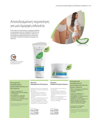 103
Aloe Vera
Aloe Vera
Το σήμα „Made in Germany“ είναι η δική
μας υπόσχεση ποιότητας, στην οποία
μπορείτε να βασιστείτε 100%.
30%
30%
27536 | 200 ml
Ελλάδα: € 29,99
(€ 15,00 ανά 100 ml)
Κύπρος: € 28,99
(€ 14,50 ανά 100 ml)
27535 | 200 ml
Ελλάδα: € 29,99
(€ 15,00 ανά 100 ml)
Κύπρος: € 28,99
(€ 14,50 ανά 100 ml)
LR ALOE VIA ΚΑΘΑΡΙΣΜΟΣ  ΠΕΡΙΠΟΙΗΣΗ ΣΩΜΑΤΟΣ
Αποτελεσματική περιποίηση
για μια όμορφη σιλουέτα
Οι δύο ειδικοί της περιποίησης, για ευχάριστη αίσθηση
και ομοιόμορφη όψη στην επιδερμίδα: Η Aloe Vera, σε
συνδυασμό με το εκχύλισμα πράσινου τσαγιού και το
αποτελεσματικό σύμπλεγμα δραστικών συστατικών,
σας βοηθά να αισθάνεστε πραγματικά όμορφα με το
σώμα σας.
Aloe Vera
Διαμορφωτικό Gel Σώματος
Αναζωογονητικό gel που απορροφάται
γρήγορα, για την κοιλιά, τα μπράτσα και
τους μηρούς
• 
Με 30% gel Aloe Vera, βιολογικό
εκχύλισμα πράσινου τσαγιού και το
σύμπλεγμα δραστικών συστατικών
Intenslim®
• 
Βελτιώνει την ελαστικότητα των ιστών
• 
Η συστηματική χρήση βοηθά στη
μείωση της περιφέρειας της κοιλιάς
• 
Η επιδερμίδα λειαίνεται και γίνεται πιο
σφριγηλή με τη συστηματική χρήση.
Aloe Vera
Διορθωτική Κρέμα Σώματος
Πλούσια Κρέμα για τους μηρούς και
τους γλουτούς
• 
Με 30% gel Aloe Vera, βιολογικό
εκχύλισμα πράσινου τσαγιού και το
σύμπλεγμα δραστικών συστατικών
Legance®
• 
Βελτιώνει την ελαστικότητα και την
απαλότητα της επιδερμίδας
• 
Λειαίνει και προσδίδει ομοιόμορφη
όψη στην επιδερμίδα
Επιστημονικά
αποδεδειγμένη*
αποτελεσματικότητα του
Gel Σώματος:
* Σύμφωνα με έρευνα που διεξήχθη από το Ινστιτούτο Dermatest σε
20 γυναίκες το Μάρτιο του 2017, με καθημερινή εφαρμογή του
προϊόντος στην περιοχή της κοιλιάς
• 
100% των συμμετεχόντων
επιβεβαίωσε βελτίωση της αίσθησης
της επιδερμίδας
• 
70% επιβεβαίωσε μεγαλύτερη
ελαστικότητα της επιδερμίδας
• 
70% δήλωσε ότι η επιδερμίδα αποκτά
πιο λεία και σφιχτή όψη
Επιστημονικά
αποδεδειγμένη**
αποτελεσματικότητα της
Κρέμας Σώματος:
**Σύμφωνα με έρευνα που διεξήχθη από το Ινστιτούτο Dermatest σε
20 γυναίκες το Μάρτιο του 2017, με καθημερινή εφαρμογή του
προϊόντος στην περιοχή των μηρών και μέτρηση των ιστών με τη
μέθοδο υπερήχων.
• 
95% των συμμετεχόντων επιβεβαίωσε
βελτίωση της αίσθησης της
επιδερμίδας
• 
Στο 85% των ανθρώπων που
συμμετείχαν στην έρευνα
παρατηρήθηκε ότι η σφιγηλότητα της
επιδερμιδας τους εμφανώς
βελτιώθηκε, η οποία μετρήθηκε με τη
μέθοδο υπερήχων και αποτελεί
σημαντικό κριτήριο για πιο σφιχτή,
απαλή και ελαστική επιδερμίδα
• 
Η πυκνότητα της επιδερμίδας
βελτιώθηκε έως και 70%
 