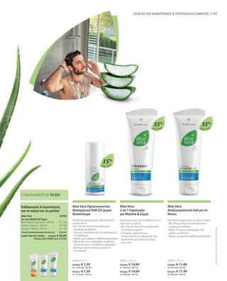 105
Aloe Vera
Aloe Vera Aloe Vera
15%
35%
35%
20643 | 50 ml
Ελλάδα: € 7,39
(€ 14,78 ανά 100 ml)
Κύπρος: € 7,39
(€ 14,78 ανά 100 ml)
20633 | 250 ml
Ελλάδα: € 14,69
(€ 5,88 ανά 100 ml)
Κύπρος: € 14,69
(€ 5,88 ανά 100 ml)
20630 | 250 ml
Ελλάδα: € 11,49
(€ 4,60 ανά 100 ml)
Κύπρος: € 11,49
(€ 4,60 ανά 100 ml)
ΣΥΝΟΛΟ ΜΕΜΟΝΩΜΕΝΩΝ ΠΡΟΪΟΝΤΩΝ € 41,37
ΕΙΔΙΚΗ ΤΙΜΗ ΣΕΤ ΜΟΝΟ  Ελλάδα: € 36,69
 Κύπρος από € 39,87 μόνο € 34,99
€ 11,99
€ 17,89
€ 11,49
LR ALOE VIA ΚΑΘΑΡΙΣΜΟΣ  ΠΕΡΙΠΟΙΗΣΗ ΣΩΜΑΤΟΣ
ΕΞΟΙΚΟΝΟΜΕΙΤΕ ΜΕ ΤΟ ΣΕΤ
Συγκριτικές
Λιανικές
Τιμές
με
Ομοειδή
Προϊόντα
της
Αγοράς
Aloe Vera Προστατευτικό
Αποσμητικό Roll-On χωρίς
Οινόπνευμα
Απαλό αποσμητικό χωρίς οινόπνευμα σε
μορφή roll-on
• 
Με 15% gel Aloe Vera και βιολογικό
εκχύλισμα βαμβακιού
• 
Σίγουρη προστασία από την κακοσμία και
την εφίδρωση
• 
Αφήνει μια ευχάριστη αίσθηση φρεσκάδας
• 
Φιλικό προς την επιδερμίδα, κατάλληλο
ακόμη και για τις ευαίσθητες επιδερμίδες
• 
Ιδιαίτερα απαλό ακόμα και μετά την
αποτρίχωση
Aloe Vera
2 σε 1 Σαμπουάν
για Μαλλιά  Σώμα
Αναζωογονητικό gel κατάλληλο για το
σώμα και τα μαλλιά
• 
Με 35% gel Aloe Vera και βιολογικό
εκχύλισμα μπαμπού
• 
Γρήγορος, πρακτικός και
αποτελεσματικός καθαρισμός και
περιποίηση για μαλλιά και σώμα
all-in-one
Aloe Vera
Αναζωογονητικό Gel για το
Ντους
Δροσιστικό αφροντούς για όλο το σώμα
• 
Με 35% gel Aloe Vera και βιολογικό
εκχύλισμα ακτινίδιου
• 
Βαθύς  απαλός καθαρισμός που
χαρίζει ενυδάτωση
• 
Αφήνει μια φυσική αίσθηση φρεσκάδας
20706
Καθαρισμός  περιποίηση
για το σώμα και τα μαλλιά
Aloe Vera
Σετ για Μαλλιά  Σώμα
Nutri-Repair Σαμπουάν · 200 ml
Λοσιόν Σώματος · 200 ml
Gel για το Ντους · 250 ml
 