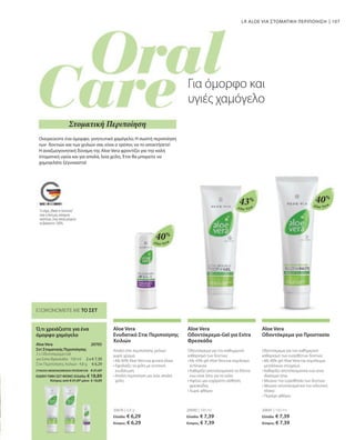 107
Aloe Vera
Aloe Vera
Aloe Vera
40%
40%
43%
20676 | 4,8 g
Ελλάδα: € 6,29
Κύπρος: € 6,29
20690 | 100 ml
Ελλάδα: € 7,39
Κύπρος: € 7,39
20691 | 100 ml
Ελλάδα: € 7,39
Κύπρος: € 7,39
2 x € 7,39
€ 6,29
ΣΥΝΟΛΟ ΜΕΜΟΝΩΜΕΝΩΝ ΠΡΟΪΟΝΤΩΝ € 21,07
ΕΙΔΙΚΗ ΤΙΜΗ ΣΕΤ ΜΟΝΟ Ελλάδα: € 18,89
 Κύπρος από € 21,07 μόνο € 18,89
20705 
LR ALOE VIA ΣΤΟΜΑΤΙΚΗ ΠΕΡΙΠΟΙΗΣΗ
ΕΞΟΙΚΟΝΟΜΕΙΤΕ ΜΕ ΤΟ ΣΕΤ
Ό,τι χρειάζεστε για ένα
όμορφο χαμόγελο
Aloe Vera
Σετ Στοματικής Περιποίησης
2 x Οδοντόκρεμα-Gel
για Extra Φρεσκάδα · 100 ml
Στικ Περιποίησης Χειλιών · 4,8 g
Ονειρεύεστε ένα όμορφο, γοητευτικό χαμόγελο; Η σωστή περιποίηση
των δοντιών και των χειλιών σας είναι ο τρόπος να το αποκτήσετε!
Η αναζωογονητική δύναμη της Aloe Vera φροντίζει για την καλή
στοματική υγεία και για απαλά, λεία χείλη. Έτσι θα μπορείτε να
χαμογελάτε ξέγνοιαστα!
Για όμορφο και
υγιές χαμόγελο
Στοματική Περιποίηση
Aloe Vera
Ενυδατικό Στικ Περιποίησης
Χειλιών
Απαλό στικ περιποίησης χειλιών
χωρίς χρώμα
• 
Με 40% Aloe Vera και φυτικά έλαια
• 
Εφοδιάζει τα χείλη με εντατική
ενυδάτωση
• 
Απαλή περιποίηση για λεία, απαλά
χείλη
Aloe Vera
Οδοντόκρεμα-Gel για Extra
Φρεσκάδα
Οδοντόκρεμα για τον καθημερινό
καθαρισμό των δοντιών
• 
Με 43% gel Aloe Vera και εκχύλισμα
echinacea
• 
Καθαρίζει αποτελεσματικά τα δόντια
ενώ είναι ήπιο για τα ούλα
• 
Αφήνει μια ευχάριστη αίσθηση
φρεσκάδας
• 
Χωρίς φθόριο
Aloe Vera
Οδοντόκρεμα για Προστασία
Οδοντόκρεμα για τον καθημερινό
καθαρισμό των ευαίσθητων δοντιών
• 
Με 40% gel Aloe Vera και σύμπλεγμα
μεταλλικών στοιχείων
• 
Καθαρίζει αποτελεσματικά ενώ είναι
ιδιαίτερα ήπια
• 
Μειώνει την ευαισθησία των δοντιών
• 
Μειώνει αποτελεσματικά την οδοντική
πλάκα
• 
Περιέχει φθόριο
Το σήμα „Made in Germany“
είναι η δική μας υπόσχεση
ποιότητας, στην οποία μπορείτε
να βασιστείτε 100%.
 