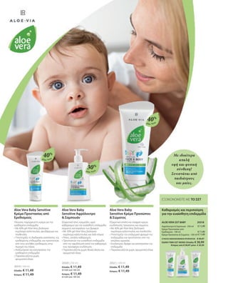 Aloe Vera
Aloe Vera
Aloe Vera
€11,49
€11,49
€11,49
ΣΥΝΟΛΟ ΜΕΜΟΝΩΜΕΝΩΝ ΠΡΟΪΟΝΤΩΝ € 34,47
ΕΙΔΙΚΗ ΤΙΜΗ ΣΕΤ ΜΟΝΟ Ελλάδα: € 30,99
 Κύπρος από € 34,47 μόνο € 30,99
20319 | 100 ml
Ελλάδα: € 11,49
Κύπρος: € 11,49
20320 | 250 ml
Ελλάδα: € 11,49
(€ 4,60 ανά 100 ml)
Κύπρος: € 11,49
(€ 4,60 ανά 100 ml)
20321 | 100 ml
Ελλάδα: € 11,49
Κύπρος: € 11,49
40%
30%
40%
20318 
Με ιδιαίτερα
απαλή
υφή και φυσική
σύνθεση!
Συνιστάται από
παιδιάτρους
και μαίες.
ΕΞΟΙΚΟΝΟΜΕΙΤΕ ΜΕ ΤΟ ΣΕΤ
Καθαρισμός και περιποίηση
για την ευαίσθητη επιδερμίδα
ALOE VERA ΣΕΤ BABY
Αφρόλουτρο  Σαμπουάν · 250 ml
Κρέμα Προστασίας από
Ερεθισμούς · 100 ml
Κρέμα Προσώπου  Σώματος · 100 ml
Aloe Vera Baby Sensitive
Κρέμα Προστασίας από
Ερεθισμούς
Πλούσια, παχύρρευστη κρέμα για την
ερεθισμένη επιδερμίδα
• 
Με 40% gel Aloe Vera, βιολογικό
εκχύλισμα καλέντουλας, ψευδάργυρο και
πανθενόλη
• 
Υποστηρίζει τη διαδικασία ανάπλασης της
ερεθισμένης επιδερμίδας και προστατεύει
από τους συνήθεις ερεθισμούς στην
περιοχή της πάνας
• 
Αναζωογονεί και καταπραΰνει την
ερεθισμένη επιδερμίδα
• 
Παρασκευάζεται χωρίς
αρωματικά έλαια
Aloe Vera Baby
Sensitive Αφρόλουτρο
 Σαμπουάν
Εξαιρετικά ήπιο, κρεμώδες υγρό
καθαρισμού για την ευαίσθητη επιδερμίδα
σώματος και κεφαλιού των βρεφών
• 
Με 30% gel Aloe Vera, βιολογικό
εκχύλισμα καλέντουλας και λάδι σόγιας
• 
Ήπιος, απαλός καθαρισμός
• 
Προστατεύει την ευαίσθητη επιδερμίδα
από την αφυδάτωση κατά τον καθαρισμό,
ενώ προσφέρει ενυδάτωση
• 
Παρασκευάζεται χωρίς θειικά άλατα και
αρωματικά έλαια
Aloe Vera Baby
Sensitive Κρέμα Προσώπου
 Σώματος
Εξαιρετικά απαλή και ελαφριά κρέμα
ενυδάτωσης προσώπου και σώματος
• 
Με 40% gel Aloe Vera, βιολογικό
εκχύλισμα καλέντουλας και πανθενόλη
• 
Υποστηρίζει τον επιδερμικό φραγμό της
επιδερμίδας και προστατεύει από την
απώλεια υγρασίας
• 
Ενυδατώνει, θρέφει και καταπραΰνει την
επιδερμίδα
• 
Παρασκευάζεται χωρίς αρωματικά έλαια
 