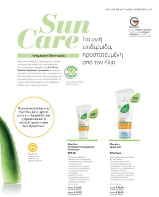 | 117
23114 | 50 ml
Ελλάδα: € 23,99
(€ 47,98 ανά 100 ml)
Κύπρος: € 22,99
(€ 45,98 ανά 100 ml)
23116 | 200 ml
Ελλάδα: € 19,99
(€ 10,00 ανά 100 ml)
Κύπρος: € 18,99
(€ 9,50 ανά 100 ml)
40%
70%
Aloe Vera
Aloe Vera
Παρασκευάζονται νέες
παρτίδες κάθε χρόνο,
ώστε να εξασφαλίζεται
η φρεσκάδα και η
αποτελεσματικότητα
των προϊόντων.
Κάθε τύπος επιδερμίδας έχει διαφορετικές ανάγκες
αντηλιακής προστασίας. Από την ευαίσθητη έως
και τη μαυρισμένη επιδερμίδα, τα LR ALOE VIA
Προϊόντα Αντηλιακής Προστασίας προσφέρουν
περιποίηση και προστασία σε όλη την οικογένεια. Η
Aloe Vera χαρίζει ενυδάτωση, δροσιά, καταπράυνση
και αναζωογόνηση στην απαιτητική επιδερμίδα. Τα
προϊόντα Aloe Vera Sun έχουν επίσης αδιάβροχη
σύνθεση χωρίς τεχνητές χρωστικές!
Εγγυάται την
ισορροπημένη
αναλογία των
φίλτρων UVA-UVB
Νέα σύνθεση, σταθερά
υψηλή ποιότητα
Αντηλιακή Προστασία
Για υγιή
επιδερμίδα,
προστατευμένη
από τον ήλιο
Το σήμα Made in Germany
είναι η δική μας υπόσχεση
ποιότητας, στην οποία
μπορείτε να βασιστείτε 100%.
Aloe Vera
Αντηλιακό Αντιγηραντικό
Γαλάκτωμα
Προστασία, σύσφιξη και
απαλότητα για την επιδερμίδα
• 
Με 40% Aloe Vera και βιολογικό
εκχύλισμα ανανά
• 
Προστατεύει από τις ακτίνες
UVA  UVB και προλαμβάνει
την πρόωρη γήρανση της
επιδερμίδας
• 
Με υφή Dry-Touch:
Απορροφάται γρήγορα, δεν
κολλάει, δεν γυαλίζει και δεν
αφήνει λευκά σημάδια
SPF 50
Aloe Vera
Κρέμα-Gel
Ανάλαφρη και δροσιστική κρέμα-
gel για το σώμα
• 
Με 70% gel Aloe Vera και
βιολογικό εκχύλισμα ανανά
• 
Καταπραΰνει και υποστηρίζει την
ανάπλαση της επιδερμίδας μετά
την έκθεση στον ήλιο
• 
Τεχνολογία με μικροσταγονίδια
νερού για εντατική ενυδάτωση
και δροσιστική αίσθηση
φρεσκάδας κατά την εφαρμογή
After Sun
LR ALOE VIA ΑΝΤΗΛΙΑΚΗ ΠΡΟΣΤΑΣΙΑ
 