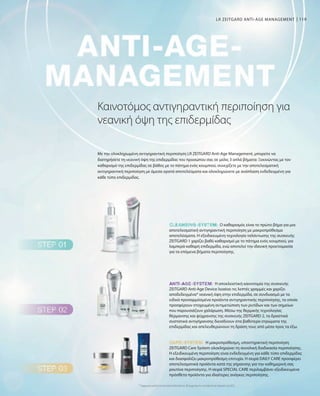 119
Η αποκλειστική καινοτομία της συσκευής
ZEITGARD Anti-Age Device λειαίνει τις λεπτές γραμμές και χαρίζει
αποδεδειγμένα* νεανική όψη στην επιδερμίδα, σε συνδυασμό με τα
ειδικά προσαρμόσμένα προϊόντα αντιγηραντικής περιποίησης, τα οποία
προσφέρουν στοχευμένη αντιμετώπιση των ρυτίδων και των σημείων
που παρουσιάζουν χαλάρωση. Μέσω της θερμικής τεχνολογίας
θέρμανσης και ψύχρανσης της συσκευής ZEITGARD 2, τα δραστικά
συστατικά αντιγήρανσης διεισδύουν στα βαθύτερα στρώματα της
επιδερμίδας και απελευθερώνουν τη δράση τους από μέσα προς τα έξω.
Η μακροπρόθεσμη, υποστηρικτική περιποίηση
ZEITGARD Care System ολοκληρώνει τη συνολική διαδικασία περιποίησης.
Η εξειδικευμένη περιποίηση είναι ενδεδειγμένη για κάθε τύπο επιδερμίδας
και διασφαλίζει μακροπρόθεσμη επιτυχία. Η σειρά DAILY CARE προσφέρει
αποτελεσματικά προϊόντα κατά της γήρανσης για την καθημερινή σας
ρουτίνα περιποίησης. Η σειρά SPECIAL CARE περιλαμβάνει εξειδικευμένα
πρόσθετα προϊόντα για ιδιαίτερες ανάγκες περιποίησης.
Ο καθαρισμός είναι το πρώτο βήμα για μια
αποτελεσματική αντιγηραντική περιποίηση με μακροπρόθεσμα
αποτελέσματα. Η εξειδικευμένη τεχνολογία ταλάντωσης της συσκευής
ZEITGARD 1 χαρίζει βαθύ καθαρισμό με το πάτημα ενός κουμπιού, για
λαμπερά καθαρή επιδερμίδα, ενώ αποτελεί την ιδανική προετοιμασία
για τα επόμενα βήματα περιποίησης.
Καινοτόμος αντιγηραντική περιποίηση για
νεανική όψη της επιδερμίδας
Με την ολοκληρωμένη αντιγηραντική περιποίηση LR ZEITGARD Anti-Age Management, μπορείτε να
διατηρήσετε τη νεανική όψη της επιδερμίδας του προσώπου σας σε μόλις 3 απλά βήματα: Ξεκινώντας με τον
καθαρισμό της επιδερμίδας σε βάθος με το πάτημα ενός κουμπιού, συνεχίζετε με την αποτελεσματική
αντιγηραντική περιποίηση με άμεσα ορατά αποτελέσματα και ολοκληρώνετε με ανάπλαση ενδεδειγμένη για
κάθε τύπο επιδερμίδας.
* Σύμφωνα με μελέτη του Ινστιτούτου Dermatest σε 40 συμμετέχοντες τον Ιούλιο  τον Αύγουστο του 2015
LR ZEITGARD ANTI-AGE MANAGEMENT
 
