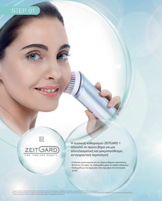 * Σύμφωνα με μελέτη του διεθνώς αναγνωρισμένου Ινστιτούτου Dermatest GmbH. Χρόνος διεξαγωγής: 6 εβδομάδες (τέλη Ιανουαρίου έως αρχές Μαρτίου 2015), αριθμός συμμετεχόντων: 40
** Χάρη στην αντιβακτηριακή δράση του ενεργού συστατικού LR MicroSilver BGΤΜ, οι ίνες της βούρτσας διατηρούνται σε άψογη υγιεινή για έως και 3 μήνες. Το συστατικό MicroSilver BGΤΜ αποτελείται από καθαρή σκόνη αργύρου με εξαιρετικά πορώδη μοριακή δομή.
Το ειδικό χαρακτηριστικό του συστατικού MicroSilver BGΤΜ: ελέγχει σταθερά τον πολλαπλασιασμό των βακτηρίων.
Η συσκευή καθαρισμού ZEITGARD 1
αποτελεί το πρώτο βήμα για μια
αποτελεσματική και μακροπρόθεσμη
αντιγηραντική περιποίηση!
• Η ιδανική προετοιμασία για τα επόμενα βήματα περιποίησης
• Βελτίωση της όψης της επιδερμίδας χάρη στο βαθύ καθαρισμό
• Επιδερμίδα με πιο σφριγηλή, λεία όψη χάρη στη λειτουργία
μασάζ
 