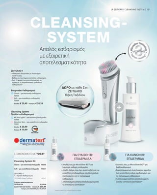 121
Ελλάδα: € 29,49 · Κύπρος: € 28,39
Ελλάδα: € 20,99
Κύπρος: € 19,99
70000
70003
70004
Sensitive Skin – για ευαίσθητη επιδερμίδα
ΣΥΝΟΛΟ ΜΕΜΟΝΩΜΕΝΩΝ
ΠΡΟΪΟΝΤΩΝ € 230,98
ΕΙΔΙΚΗ ΤΙΜΗ ΣΕΤ ΜΟΝΟ  Ελλάδα: € 209,99
 Κύπρος από € 224,98 μόνο € 204,99
70036
70037
70001
Συγκριτικές Λιανικές Τιμές με Ομοειδή Προϊόντα της Αγοράς
Απαλός καθαρισμός
με εξαιρετική
αποτελεσματικότητα
LR ZEITGARD CLEANSING SYSTEM
ΔΩΡΟ με κάθε Σετ:
ZEITGARD
Θήκη Ταξιδίου
ΓΙΑ ΕΥΑΙΣΘΗΤΗ
ΕΠΙΔΕΡΜΙΔΑ
• 
Απαλές ίνες με MicroSilver BGTM
για
λαμπερά καθαρή επιδερμίδα
• 
Απαλή Κρέμα, που έχει αναπτυχθεί για την
ευαίσθητη επιδερμίδα με σύνθεση ειδικά
σχεδιασμένη για το πρόγραμμα
καθαρισμού
• 
Αποτελεσματικότητα αποδεδειγμένη από
το Ινστιτούτο Dermatest*
ΓΙΑ ΚΑΝΟΝΙΚΗ
ΕΠΙΔΕΡΜΙΔΑ
• 
Δυνατές ίνες με MicroSilver BGTM
για
βαθύ καθαρισμό
• 
Συμπληρωματικά ένα ελαφρώς αφρίζον
Gel με σύνθεση ειδικά σχεδιασμένη για
το πρόγραμμα καθαρισμού
• 
Αποτελεσματικότητα αποδεδειγμένη
από το Ινστιτούτο Dermatest*
Cleansing System Kit
ΕΞΟΙΚΟΝΟΜΕΙΤΕ ΜΕ ΤΟ ΣΕΤ
Classic – για κανονική επιδερμίδα
ZEITGARD 1
1 x Προϊόν Καθαρισμού
Soft – για ευαίσθητη επιδερμίδα
ZEITGARD Θήκη Ταξιδίου	 ΔΩΡΟ
All Skin Types – για κανονική επιδερμίδα
Βουρτσάκι Καθαρισμού
Classic – για κανονική επιδερμίδα
Soft – για ευαίσθητη επιδερμίδα
Cleansing System
Προϊόντα Καθαρισμού
ZEITGARD 1
• 
Ηλεκτρικό βουρτσάκι με λειτουργία
ταλάντωσης
• 
Βαθύς και ταυτόχρονα απαλός καθαρισμός
• 
Έως 10 φορές πιο αποτελεσματικό σε
σχέση με τις παραδοσιακές μεθόδους
καθαρισμού*
 