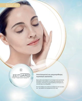 Μετά τα δύο πρώτα βήματα της αντιγηραντικής περιποίησης
ZEITGARD, το Care System, με τη φροντίδα ανάπλασης που
προσφέρει, αποσκοπεί στη μακροπρόθεσμη διατήρηση της
νεανικής όψης της επιδερμίδας.
Είτε είστε άνδρας είτε γυναίκα και ανεξάρτητα από την ηλικία
σας – μην αφήνετε την ομορφιά σας στην τύχη!
Αποτελεσματική και μακροπρόθεσμη
περιποίηση προσώπου
 
