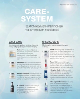 125
Beauty Diamonds: Εντατική, πολυτελής
περιποίηση με βάση το διαμάντι και τα
πεπτίδια, με θρεπτική, περιποιητική υφή
για την ώριμη, απαιτητική επιδερμίδα.
Blue Light Defender: Έξυπνος ορός
κατά της ψηφιακής γήρανσης.
Προστατεύει την επιδερμίδα από τη
γήρανση που προκαλεί το μπλε φως
που εκπέμπουν οι οθόνες των
ψηφιακών συσκευών, όπως τα smart-
phones και οι υπολογιστές.
Sleeping Mask: Αναζωογονητική
μάσκα προσώπου για την περιποίηση
της γυναικείας και της ανδρικής
επιδερμίδας, με πλούσια, δραστική
σύνθεση, εμπλουτισμένη με πολύτιμα
έλαια.
ΕΞΑΤΟΜΙΚΕΥΜΕΝΗ ΠΕΡΙΠΟΙΗΣΗ
για αντιγήρανση που διαρκεί
LR ZEITGARD CARE-SYSTEM
Αποτελεσματικά προϊόντα κατά της γήρανσης
για την καθημερινή σας ρουτίνα περιποίησης
Εξειδικευμένη περιποίηση για ιδιαίτερες
ανάγκες
Racine: Αποτελεσματική βασική
περιποίηση με δραστικά συστατικά
που παρέχουν ενυδάτωση,
ενεργοποιούν την επιδερμίδα και
καταπολεμούν τα πρώτα σημάδια της
γήρανσης.
Nanogold: Ολοκληρωμένη περιποίηση
με Χρυσό και Μετάξι για την ανάπλαση
της επιδερμίδας, την προστασία από τη
φωτογήρανση και την πρόωρη γήρανση.
PLATINUM: Εξειδικευμένο σύστημα
περιποίησης με τον καινοτόμο
συνδυασμό δραστικών συστατικών
PLATINUM, για την απαιτητική
ανδρική επιδερμίδα.
Serox: Περιποίηση που προλαμβάνει το
σχηματισμό ρυτίδων έκφρασης και την
απώλεια όγκου. Αποκλειστικός
συνδυασμός δραστικών συστατικών με
αντιρυτιδική δράση, με υαλουρονικό οξύ
και Ultra Filling SpheresTM
.
Power Lift: Ενυδατικό άγγιγμα
ενέργειας με αναζωογονητικό μείγμα
7 βοτάνων που χαρίζει ζωντάνια στη
γυναικεία και την ανδρική επιδερμίδα.
 