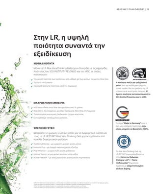 13
ΥΠΕΡΟΧΗ ΓΕΥΣΗ
Μόνο τα LR Aloe Vera Drinking Gels έχουν διακριθεί με τις σφραγίδες
ποιότητας του SGS INSTITUT FRESENIUS και του IASC, οι οποίες
πιστοποιούν:
Traditional Honey – με ευχάριστη, φυσική γεύση μελιού
Immune Plus – με ελαφρά πικάντικη γεύση τζίντζερ
Peach Flavour – με φρουτώδη γεύση ροδάκινου
Intense Sivera – με μια φυσική γευστική νότα κνίδης
Active Freedom – με αναζωογονητική φυσική γεύση πορτοκαλιού
Μέσα από τις φυσικές γευστικές νότες και τα διαφορετικά συστατικά
τους, τα LR LIFETAKT Aloe Vera Drinking Gels χαρακτηρίζονται από
ποικιλία διαφορετικών γεύσεων:
H LR είναι ειδικός στην Aloe Vera για πάνω από 18 χρόνια
Μια από τις πιο σύγχρονες μονάδες παραγωγής Aloe Vera στη Γερμανία
Τυποποιημένες εσωτερικές διαδικασίες ελέγχου ποιότητας
Συνεργασία με καταξιωμένους ειδικούς
Την υψηλή ποιότητα των προϊόντων, από καθαρό gel των φύλλων του φυτού Aloe Vera
Την ήπια επεξεργασία
Τα υψηλά πρότυπα ποιότητας κατά την παραγωγή
ΧΡΗΣΙΜΕΣ ΠΛΗΡΟΦΟΡΙΕΣ |
1
Τα Aloe Vera Drinking Gels περιέχουν βιταμίνη C, η οποία συμβάλλει στη φυσιολογική λειτουργία των μεταβολικών διεργασιών που αποσκοπούν στην παραγωγή ενέργειας.
2
Τα Aloe Vera Drinking Gels περιέχουν βιταμίνη C, η οποία συμβάλλει στη φυσιολογική λειτουργία του ανοσοποιητικού συστήματος.
3
Τα Aloe Vera Drinking Gels περιέχουν βιταμίνη C, η οποία συμβάλλει στη μείωση της αίσθησης κόπωσης και εξάντλησης.
4
Τα Aloe Vera Drinking Gels περιέχουν βιταμίνη C, η οποία συμβάλλει στην αναγέννηση της ανηγμένης μορφής της βιταμίνης Ε.
ΜΑΚΡΟΧΡΟΝΗ ΕΜΠΕΙΡΙΑ
Στην LR, η υψηλή
ποιότητα συναντά την
εξειδίκευση
ΜΟΝΑΔΙΚΟΤΗΤΑ
Τα Aloe Vera Drinking Gels της
LRLIFETAKT συμπεριλαμβάνονται
στην Λίστα της Κολωνίας
(Cologne List®). Η Λίστα
τηςΚολωνίας® δημοσιεύει
προϊόντα με ελαχιστοποιημένο
κίνδυνο doping.
Το σήμα Made in Germany είναι η
δική μας υπόσχεση ποιότητας, στην
οποία μπορείτε να βασιστείτε 100%.
Η ποιότητα παίζει για εμάς βασικό
ρόλο. Από την καλλιέργεια μέχρι το
τελικό προϊόν, όλα τα προϊόντα της LR
υπόκεινται σε αυστηρούς ελέγχους. Η
άριστη ποιότητα πιστοποιείται από το
SGS Institut Fresenius και το IASC.
 