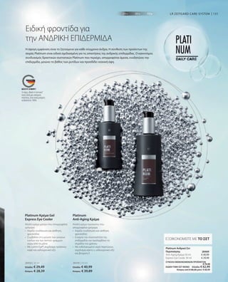 131
28450 | 30 ml
Ελλάδα: € 29,49
Κύπρος: € 28,39
28449 | 50 ml
Ελλάδα: € 40,99
Κύπρος: € 39,89
€ 40,99
€ 29,49
ΣΥΝΟΛΟ ΜΕΜΟΝΩΜΕΝΩΝ ΠΡΟΪΟΝΤΩΝ
 € 70,48
ΕΙΔΙΚΗ ΤΙΜΗ ΣΕΤ ΜΟΝΟ  Ελλάδα: € 62,99
 Κύπρος από € 68,28 μόνο € 60,99
28469 
Η άψογη εμφάνιση είναι το ζητούμενο για κάθε σύγχρονο άνδρα. Η σύνθεση των προϊόντων της
σειράς Platinum είναι ειδικά σχεδιασμένη για τις απαιτήσεις της ανδρικής επιδερμίδας. Ο καινοτόμος
συνδυασμός δραστικών συστατικών Platinum που περιέχει, απορροφάται άμεσα, ενυδατώνει την
επιδερμίδα, μειώνει το βάθος των ρυτίδων και προσδίδει νεανική όψη.
Ειδική φροντίδα για
την ΑΝΔΡΙΚΗ ΕΠΙΔΕΡΜΙΔΑ
LR ZEITGARD CARE-SYSTEM
Απαλή κρέμα ματιών που απορροφάται
γρήγορα
•	
Χαρίζει ενυδάτωση και αίσθηση
φρεσκάδας
•	
Συμβάλλει στη μείωση των μαύρων
κύκλων και των λεπτών γραμμών
	 γύρω από τα μάτια
•	
Με Lumin-Eye®, εκχύλισμα πράσινου
καφέ και υαλουρονικό οξύ
Platinum Κρέμα Gel
Express Eye Cooler
Απαλή κρέμα προσώπου που
απορροφάται γρήγορα
• 	
Χαρίζει ενυδάτωση και αίσθηση
φρεσκάδας
• 	
Ενισχύει την ελαστικότητα της
επιδερμίδας και προλαμβάνει τα
σημάδια του χρόνου
• 	
Με ενθυλακωμένο νερό παγετώνων,
εκχύλισμα κάκτο υ, υαλουρονικό οξύ
και βιταμίνη E
Platinum
Anti-Aging Κρέμα
ΕΞΟΙΚΟΝΟΜΕΙΤΕ ΜΕ ΤΟ ΣΕΤ
Platinum Ανδρικό Σετ
Περιποίησης
Anti-Aging Κρέμα 50 ml
Express Eye Cooler 30 ml
Το σήμα „Made in Germany“
είναι η δική μας υπόσχεση
ποιότητας, στην οποία μπορείτε
να βασιστείτε 100%.
 