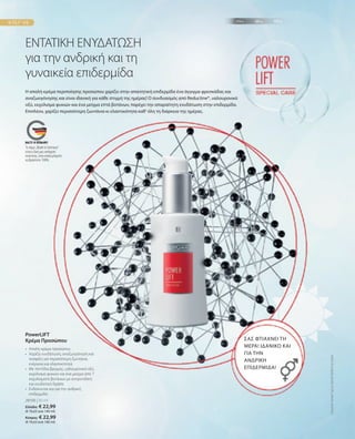 28100 | 30 ml
Ελλάδα: € 22,99
(€ 76,63 ανά 100 ml)
Κύπρος: € 22,99
(€ 76,63 ανά 100 ml)
ΕΝΤΑΤΙΚΗ ΕΝΥΔΑΤΩΣΗ
για την ανδρική και τη
γυναικεία επιδερμίδα
Η απαλή κρέμα περιποίησης προσώπου χαρίζει στην απαιτητική επιδερμίδα ένα άγγιγμα φρεσκάδας και
αναζωογόνησης και είναι ιδανική για κάθε στιγμή της ημέρας! Ο συνδυασμός από Reductine®, υαλουρονικό
οξύ, εκχύλισμα φυκιών και ένα μείγμα επτά βοτάνων, παρέχει την απαραίτητη ενυδάτωση στην επιδερμίδα.
Επιπλέον, χαρίζει περισσότερη ζωντάνια κι ελαστικότητα καθ‘ όλη τη διάρκεια της ημέρας.
ΣΑΣ ΦΤΙΑΧΝΕΙ ΤΗ
ΜΕΡΑ! ΙΔΑΝΙΚΟ ΚΑΙ
ΓΙΑ ΤΗΝ
ΑΝΔΡΙΚΗ
ΕΠΙΔΕΡΜΙΔΑ!
•	
Απαλή κρέμα προσώπου
•	
Χαρίζει ενυδάτωση, αναζωογόνηση και
σύσφιξη για περισσότερη ζωντάνια,
ενέργεια και ελαστικότητα
•	
Με πεπτίδια βρώμης, υαλουρονικό οξύ,
εκχύλισμα φυκιών και ένα μείγμα από 7
εκχυλίσματα βοτάνων με αντιρυτιδική
και ενυδατική δράση
•	
Ενδείκνυται και για την ανδρική
επιδερμίδα
PowerLIFT
Κρέμα Προσώπου
Συγκριτικές
Λιανικές
Τιμές
με
Ομοειδή
Προϊόντα
της
Αγοράς
Το σήμα „Made in Germany“
είναι η δική μας υπόσχεση
ποιότητας, στην οποία μπορείτε
να βασιστείτε 100%.
 