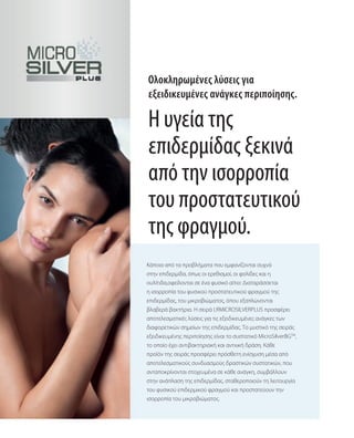 Ολοκληρωμένες λύσεις για
εξειδικευμένες ανάγκες περιποίησης.
Κάποια από τα προβλήματα που εμφανίζονται συχνά
στην επιδερμίδα, όπως οι ερεθισμοί, οι φολίδες και η
ουλίτιδα,οφείλονται σε ένα φυσικό αίτιο: Διαταράσσεται
η ισορροπία του φυσικού προστατευτικού φραγμού της
επιδερμίδας, του μικροβιώματος, όπου εξαπλώνονται
βλαβερά βακτήρια. Η σειρά LRMICROSILVERPLUS προσφέρει
αποτελεσματικές λύσεις για τις εξειδικευμένες ανάγκες των
διαφορετικών σημείων της επιδερμίδας. Το μυστικό της σειράς
εξειδικευμένης περιποίησης είναι το συστατικό MicroSilverBGTM
,
το οποίο έχει αντιβακτηριακή και αντιιική δράση. Κάθε
προϊόν της σειράς προσφέρει πρόσθετη ενίσχυση μέσα από
αποτελεσματικούς συνδυασμούς δραστικών συστατικών, που
ανταποκρίνονται στοχευμένα σε κάθε ανάγκη, συμβάλλουν
στην ανάπλαση της επιδερμίδας, σταθεροποιούν τη λειτουργία
του φυσικού επιδερμικού φραγμού και προστατεύουν την
ισορροπία του μικροβιώματος.
Η υγεία της
επιδερμίδας ξεκινά
από την ισορροπία
του προστατευτικού
της φραγμού.
 